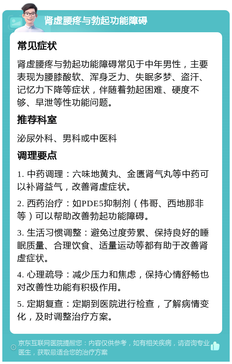 肾虚腰疼与勃起功能障碍 常见症状 肾虚腰疼与勃起功能障碍常见于中年男性，主要表现为腰膝酸软、浑身乏力、失眠多梦、盗汗、记忆力下降等症状，伴随着勃起困难、硬度不够、早泄等性功能问题。 推荐科室 泌尿外科、男科或中医科 调理要点 1. 中药调理：六味地黄丸、金匮肾气丸等中药可以补肾益气，改善肾虚症状。 2. 西药治疗：如PDE5抑制剂（伟哥、西地那非等）可以帮助改善勃起功能障碍。 3. 生活习惯调整：避免过度劳累、保持良好的睡眠质量、合理饮食、适量运动等都有助于改善肾虚症状。 4. 心理疏导：减少压力和焦虑，保持心情舒畅也对改善性功能有积极作用。 5. 定期复查：定期到医院进行检查，了解病情变化，及时调整治疗方案。