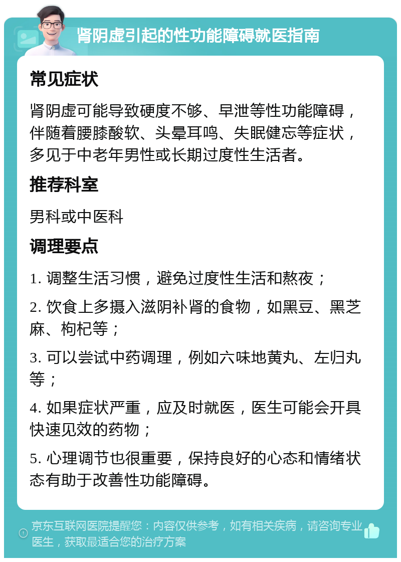 肾阴虚引起的性功能障碍就医指南 常见症状 肾阴虚可能导致硬度不够、早泄等性功能障碍，伴随着腰膝酸软、头晕耳鸣、失眠健忘等症状，多见于中老年男性或长期过度性生活者。 推荐科室 男科或中医科 调理要点 1. 调整生活习惯，避免过度性生活和熬夜； 2. 饮食上多摄入滋阴补肾的食物，如黑豆、黑芝麻、枸杞等； 3. 可以尝试中药调理，例如六味地黄丸、左归丸等； 4. 如果症状严重，应及时就医，医生可能会开具快速见效的药物； 5. 心理调节也很重要，保持良好的心态和情绪状态有助于改善性功能障碍。