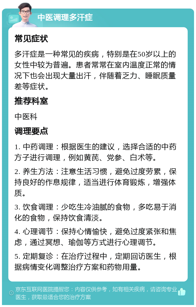 中医调理多汗症 常见症状 多汗症是一种常见的疾病，特别是在50岁以上的女性中较为普遍。患者常常在室内温度正常的情况下也会出现大量出汗，伴随着乏力、睡眠质量差等症状。 推荐科室 中医科 调理要点 1. 中药调理：根据医生的建议，选择合适的中药方子进行调理，例如黄芪、党参、白术等。 2. 养生方法：注意生活习惯，避免过度劳累，保持良好的作息规律，适当进行体育锻炼，增强体质。 3. 饮食调理：少吃生冷油腻的食物，多吃易于消化的食物，保持饮食清淡。 4. 心理调节：保持心情愉快，避免过度紧张和焦虑，通过冥想、瑜伽等方式进行心理调节。 5. 定期复诊：在治疗过程中，定期回访医生，根据病情变化调整治疗方案和药物用量。