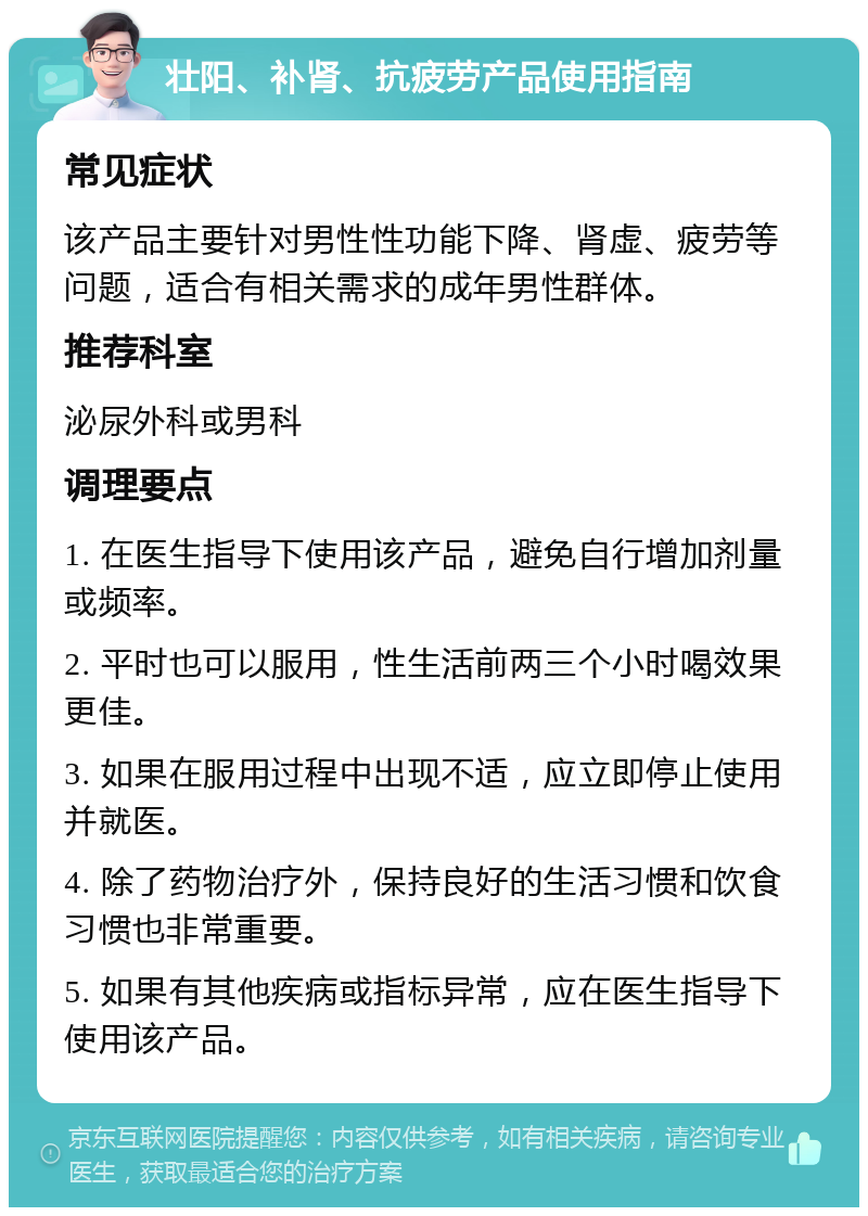 壮阳、补肾、抗疲劳产品使用指南 常见症状 该产品主要针对男性性功能下降、肾虚、疲劳等问题，适合有相关需求的成年男性群体。 推荐科室 泌尿外科或男科 调理要点 1. 在医生指导下使用该产品，避免自行增加剂量或频率。 2. 平时也可以服用，性生活前两三个小时喝效果更佳。 3. 如果在服用过程中出现不适，应立即停止使用并就医。 4. 除了药物治疗外，保持良好的生活习惯和饮食习惯也非常重要。 5. 如果有其他疾病或指标异常，应在医生指导下使用该产品。