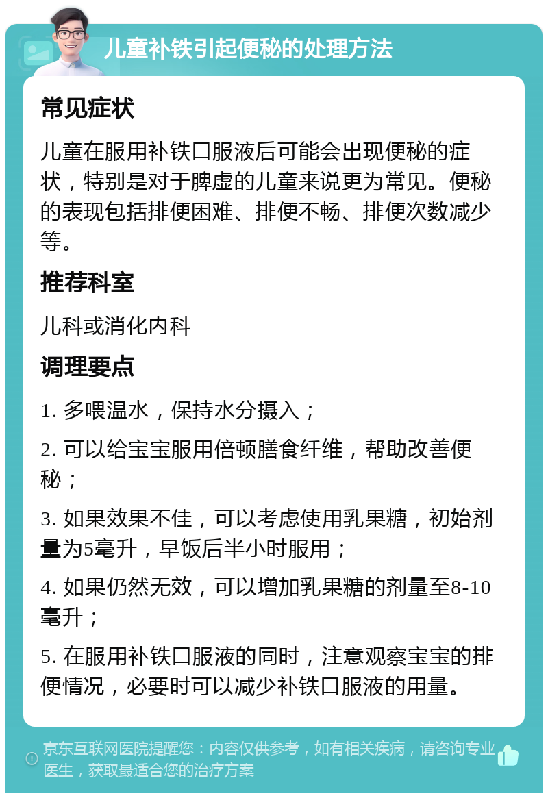 儿童补铁引起便秘的处理方法 常见症状 儿童在服用补铁口服液后可能会出现便秘的症状，特别是对于脾虚的儿童来说更为常见。便秘的表现包括排便困难、排便不畅、排便次数减少等。 推荐科室 儿科或消化内科 调理要点 1. 多喂温水，保持水分摄入； 2. 可以给宝宝服用倍顿膳食纤维，帮助改善便秘； 3. 如果效果不佳，可以考虑使用乳果糖，初始剂量为5毫升，早饭后半小时服用； 4. 如果仍然无效，可以增加乳果糖的剂量至8-10毫升； 5. 在服用补铁口服液的同时，注意观察宝宝的排便情况，必要时可以减少补铁口服液的用量。