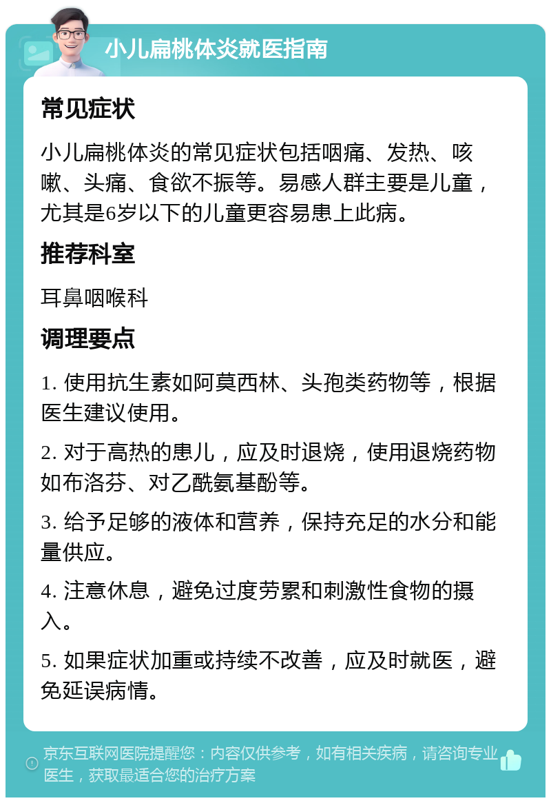 小儿扁桃体炎就医指南 常见症状 小儿扁桃体炎的常见症状包括咽痛、发热、咳嗽、头痛、食欲不振等。易感人群主要是儿童，尤其是6岁以下的儿童更容易患上此病。 推荐科室 耳鼻咽喉科 调理要点 1. 使用抗生素如阿莫西林、头孢类药物等，根据医生建议使用。 2. 对于高热的患儿，应及时退烧，使用退烧药物如布洛芬、对乙酰氨基酚等。 3. 给予足够的液体和营养，保持充足的水分和能量供应。 4. 注意休息，避免过度劳累和刺激性食物的摄入。 5. 如果症状加重或持续不改善，应及时就医，避免延误病情。