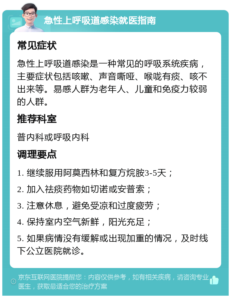 急性上呼吸道感染就医指南 常见症状 急性上呼吸道感染是一种常见的呼吸系统疾病，主要症状包括咳嗽、声音嘶哑、喉咙有痰、咳不出来等。易感人群为老年人、儿童和免疫力较弱的人群。 推荐科室 普内科或呼吸内科 调理要点 1. 继续服用阿莫西林和复方烷胺3-5天； 2. 加入祛痰药物如切诺或安普索； 3. 注意休息，避免受凉和过度疲劳； 4. 保持室内空气新鲜，阳光充足； 5. 如果病情没有缓解或出现加重的情况，及时线下公立医院就诊。