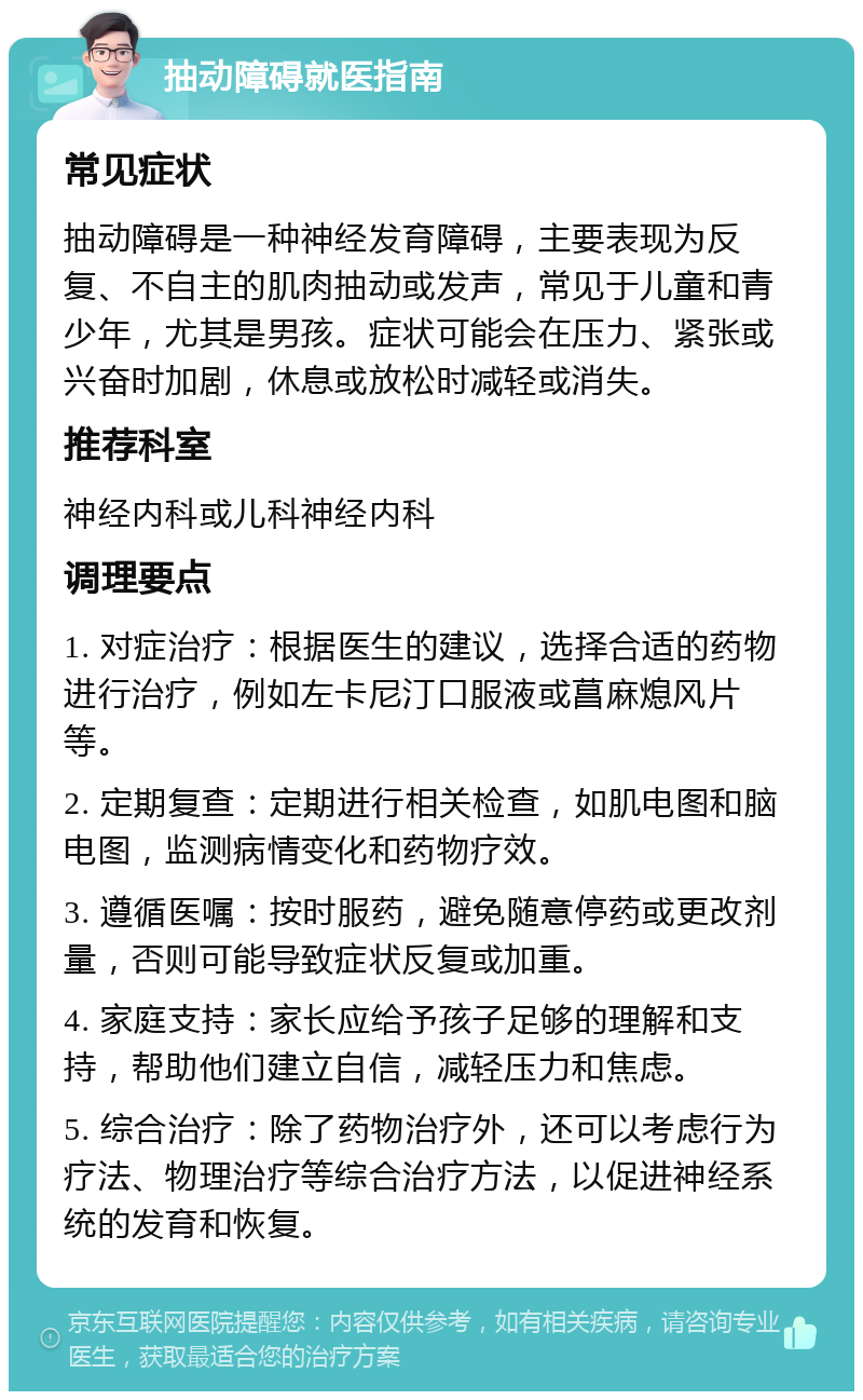 抽动障碍就医指南 常见症状 抽动障碍是一种神经发育障碍，主要表现为反复、不自主的肌肉抽动或发声，常见于儿童和青少年，尤其是男孩。症状可能会在压力、紧张或兴奋时加剧，休息或放松时减轻或消失。 推荐科室 神经内科或儿科神经内科 调理要点 1. 对症治疗：根据医生的建议，选择合适的药物进行治疗，例如左卡尼汀口服液或菖麻熄风片等。 2. 定期复查：定期进行相关检查，如肌电图和脑电图，监测病情变化和药物疗效。 3. 遵循医嘱：按时服药，避免随意停药或更改剂量，否则可能导致症状反复或加重。 4. 家庭支持：家长应给予孩子足够的理解和支持，帮助他们建立自信，减轻压力和焦虑。 5. 综合治疗：除了药物治疗外，还可以考虑行为疗法、物理治疗等综合治疗方法，以促进神经系统的发育和恢复。