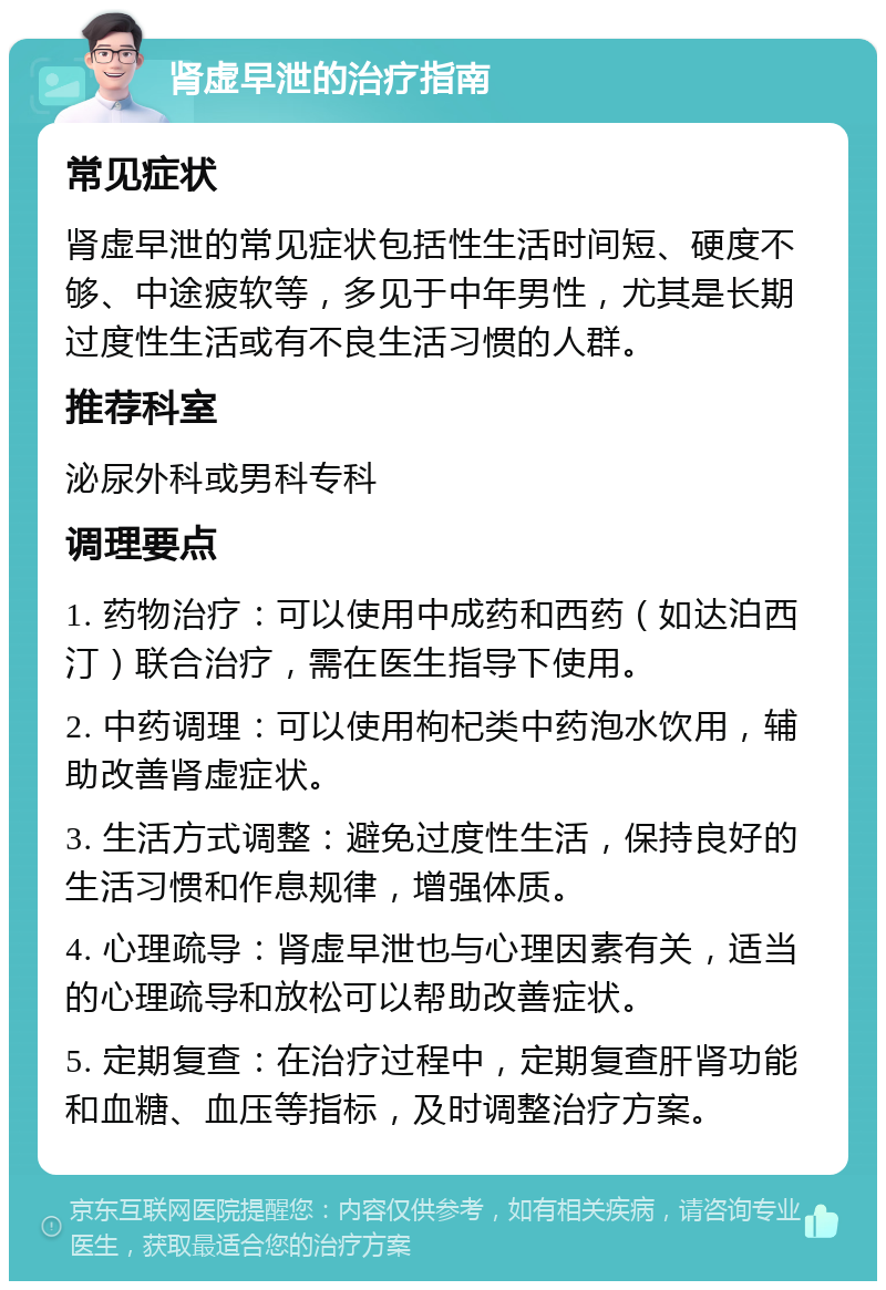 肾虚早泄的治疗指南 常见症状 肾虚早泄的常见症状包括性生活时间短、硬度不够、中途疲软等，多见于中年男性，尤其是长期过度性生活或有不良生活习惯的人群。 推荐科室 泌尿外科或男科专科 调理要点 1. 药物治疗：可以使用中成药和西药（如达泊西汀）联合治疗，需在医生指导下使用。 2. 中药调理：可以使用枸杞类中药泡水饮用，辅助改善肾虚症状。 3. 生活方式调整：避免过度性生活，保持良好的生活习惯和作息规律，增强体质。 4. 心理疏导：肾虚早泄也与心理因素有关，适当的心理疏导和放松可以帮助改善症状。 5. 定期复查：在治疗过程中，定期复查肝肾功能和血糖、血压等指标，及时调整治疗方案。