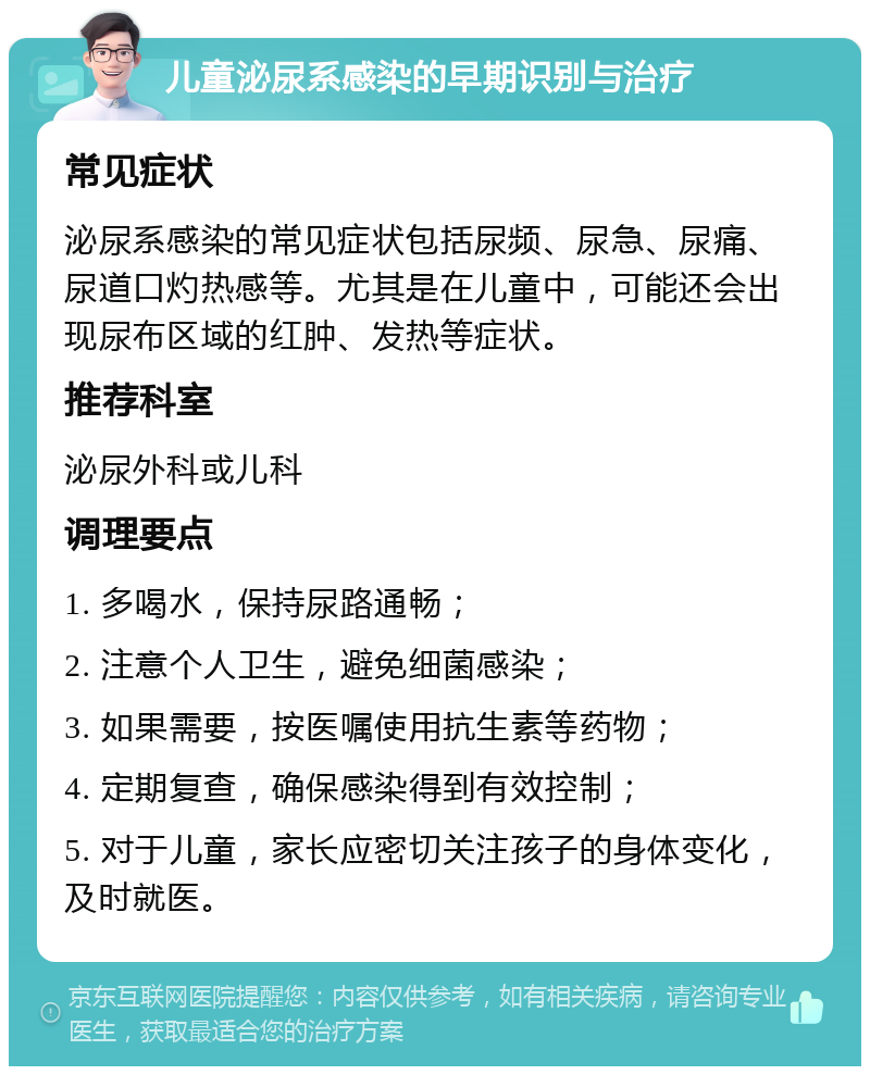 儿童泌尿系感染的早期识别与治疗 常见症状 泌尿系感染的常见症状包括尿频、尿急、尿痛、尿道口灼热感等。尤其是在儿童中，可能还会出现尿布区域的红肿、发热等症状。 推荐科室 泌尿外科或儿科 调理要点 1. 多喝水，保持尿路通畅； 2. 注意个人卫生，避免细菌感染； 3. 如果需要，按医嘱使用抗生素等药物； 4. 定期复查，确保感染得到有效控制； 5. 对于儿童，家长应密切关注孩子的身体变化，及时就医。