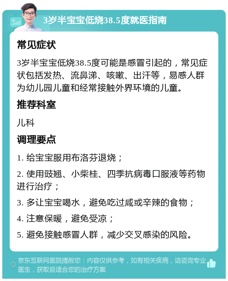 3岁半宝宝低烧38.5度就医指南 常见症状 3岁半宝宝低烧38.5度可能是感冒引起的，常见症状包括发热、流鼻涕、咳嗽、出汗等，易感人群为幼儿园儿童和经常接触外界环境的儿童。 推荐科室 儿科 调理要点 1. 给宝宝服用布洛芬退烧； 2. 使用豉翘、小柴桂、四季抗病毒口服液等药物进行治疗； 3. 多让宝宝喝水，避免吃过咸或辛辣的食物； 4. 注意保暖，避免受凉； 5. 避免接触感冒人群，减少交叉感染的风险。