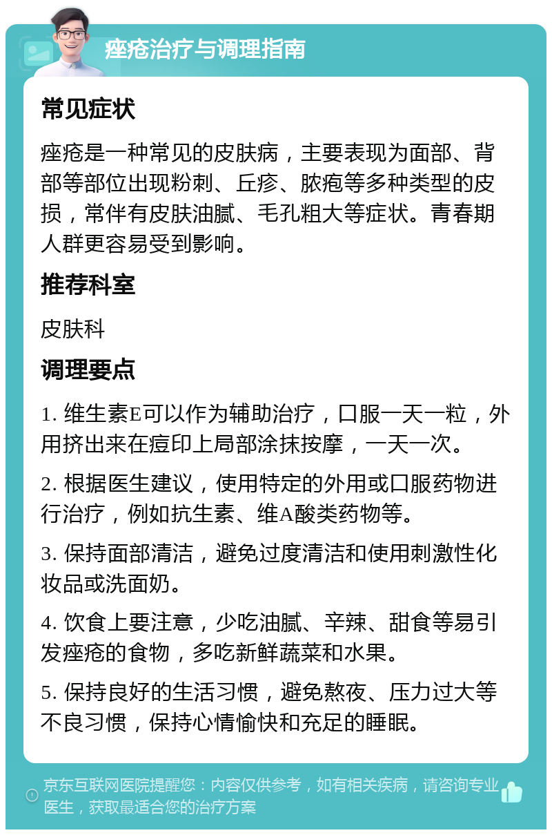 痤疮治疗与调理指南 常见症状 痤疮是一种常见的皮肤病，主要表现为面部、背部等部位出现粉刺、丘疹、脓疱等多种类型的皮损，常伴有皮肤油腻、毛孔粗大等症状。青春期人群更容易受到影响。 推荐科室 皮肤科 调理要点 1. 维生素E可以作为辅助治疗，口服一天一粒，外用挤出来在痘印上局部涂抹按摩，一天一次。 2. 根据医生建议，使用特定的外用或口服药物进行治疗，例如抗生素、维A酸类药物等。 3. 保持面部清洁，避免过度清洁和使用刺激性化妆品或洗面奶。 4. 饮食上要注意，少吃油腻、辛辣、甜食等易引发痤疮的食物，多吃新鲜蔬菜和水果。 5. 保持良好的生活习惯，避免熬夜、压力过大等不良习惯，保持心情愉快和充足的睡眠。