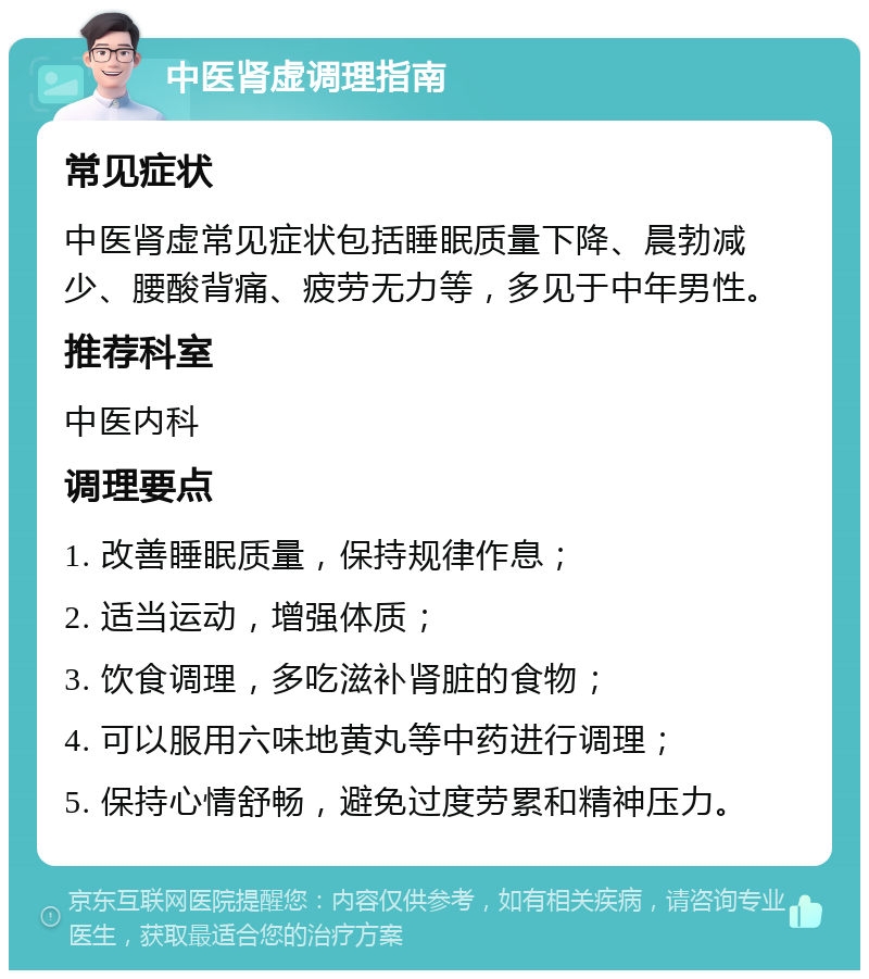 中医肾虚调理指南 常见症状 中医肾虚常见症状包括睡眠质量下降、晨勃减少、腰酸背痛、疲劳无力等，多见于中年男性。 推荐科室 中医内科 调理要点 1. 改善睡眠质量，保持规律作息； 2. 适当运动，增强体质； 3. 饮食调理，多吃滋补肾脏的食物； 4. 可以服用六味地黄丸等中药进行调理； 5. 保持心情舒畅，避免过度劳累和精神压力。