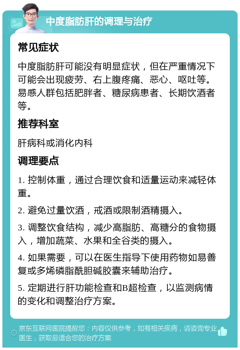 中度脂肪肝的调理与治疗 常见症状 中度脂肪肝可能没有明显症状，但在严重情况下可能会出现疲劳、右上腹疼痛、恶心、呕吐等。易感人群包括肥胖者、糖尿病患者、长期饮酒者等。 推荐科室 肝病科或消化内科 调理要点 1. 控制体重，通过合理饮食和适量运动来减轻体重。 2. 避免过量饮酒，戒酒或限制酒精摄入。 3. 调整饮食结构，减少高脂肪、高糖分的食物摄入，增加蔬菜、水果和全谷类的摄入。 4. 如果需要，可以在医生指导下使用药物如易善复或多烯磷脂酰胆碱胶囊来辅助治疗。 5. 定期进行肝功能检查和B超检查，以监测病情的变化和调整治疗方案。