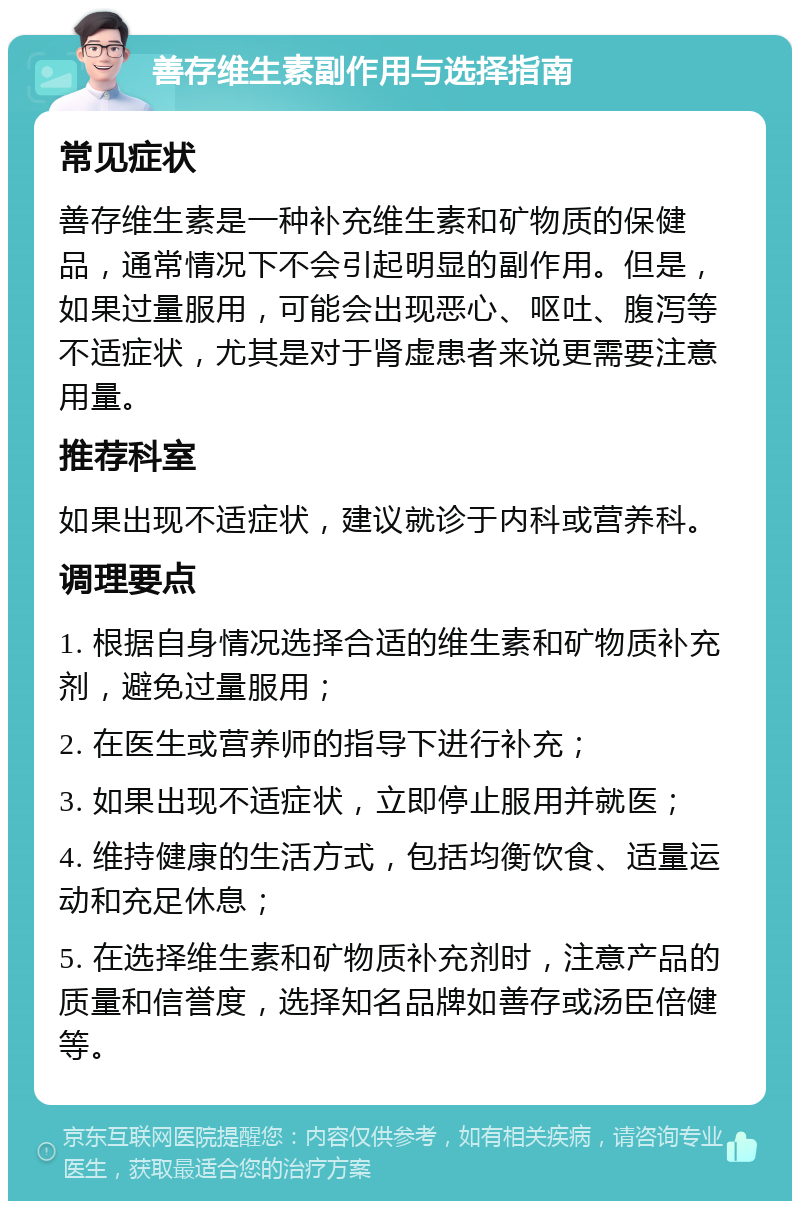 善存维生素副作用与选择指南 常见症状 善存维生素是一种补充维生素和矿物质的保健品，通常情况下不会引起明显的副作用。但是，如果过量服用，可能会出现恶心、呕吐、腹泻等不适症状，尤其是对于肾虚患者来说更需要注意用量。 推荐科室 如果出现不适症状，建议就诊于内科或营养科。 调理要点 1. 根据自身情况选择合适的维生素和矿物质补充剂，避免过量服用； 2. 在医生或营养师的指导下进行补充； 3. 如果出现不适症状，立即停止服用并就医； 4. 维持健康的生活方式，包括均衡饮食、适量运动和充足休息； 5. 在选择维生素和矿物质补充剂时，注意产品的质量和信誉度，选择知名品牌如善存或汤臣倍健等。