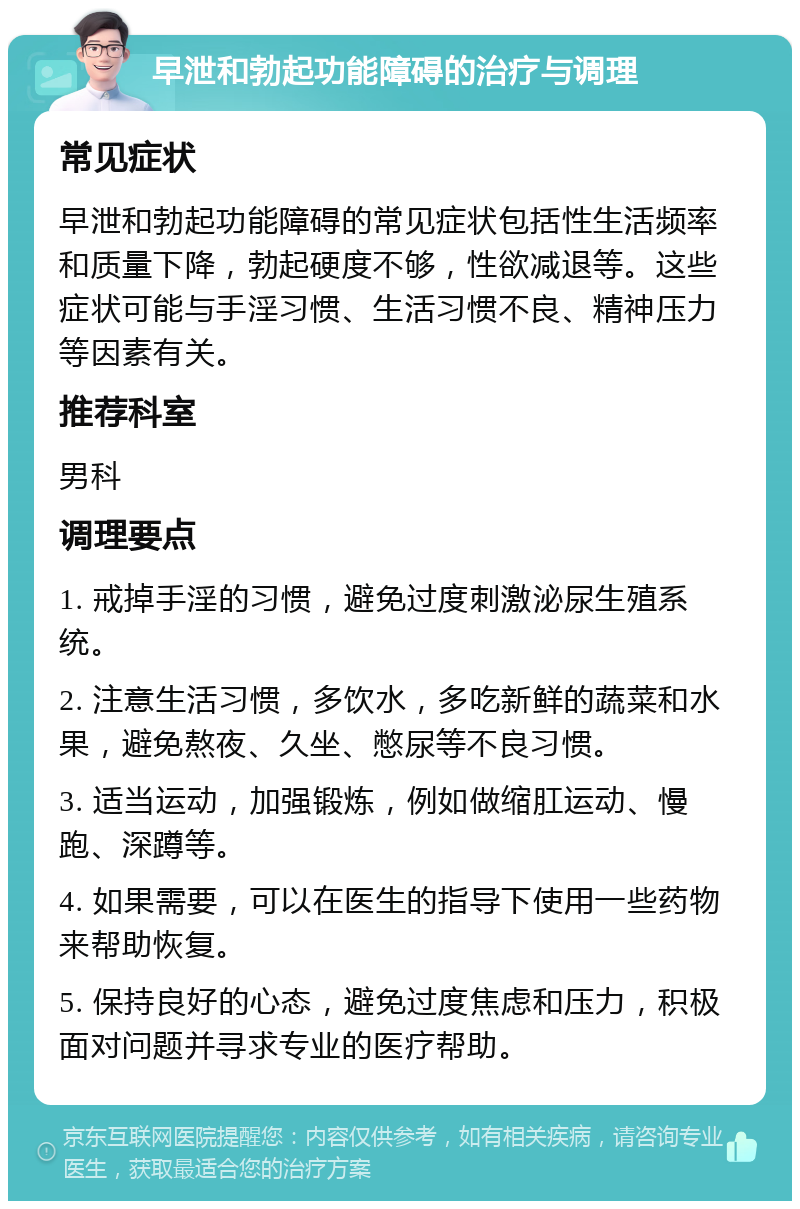 早泄和勃起功能障碍的治疗与调理 常见症状 早泄和勃起功能障碍的常见症状包括性生活频率和质量下降，勃起硬度不够，性欲减退等。这些症状可能与手淫习惯、生活习惯不良、精神压力等因素有关。 推荐科室 男科 调理要点 1. 戒掉手淫的习惯，避免过度刺激泌尿生殖系统。 2. 注意生活习惯，多饮水，多吃新鲜的蔬菜和水果，避免熬夜、久坐、憋尿等不良习惯。 3. 适当运动，加强锻炼，例如做缩肛运动、慢跑、深蹲等。 4. 如果需要，可以在医生的指导下使用一些药物来帮助恢复。 5. 保持良好的心态，避免过度焦虑和压力，积极面对问题并寻求专业的医疗帮助。