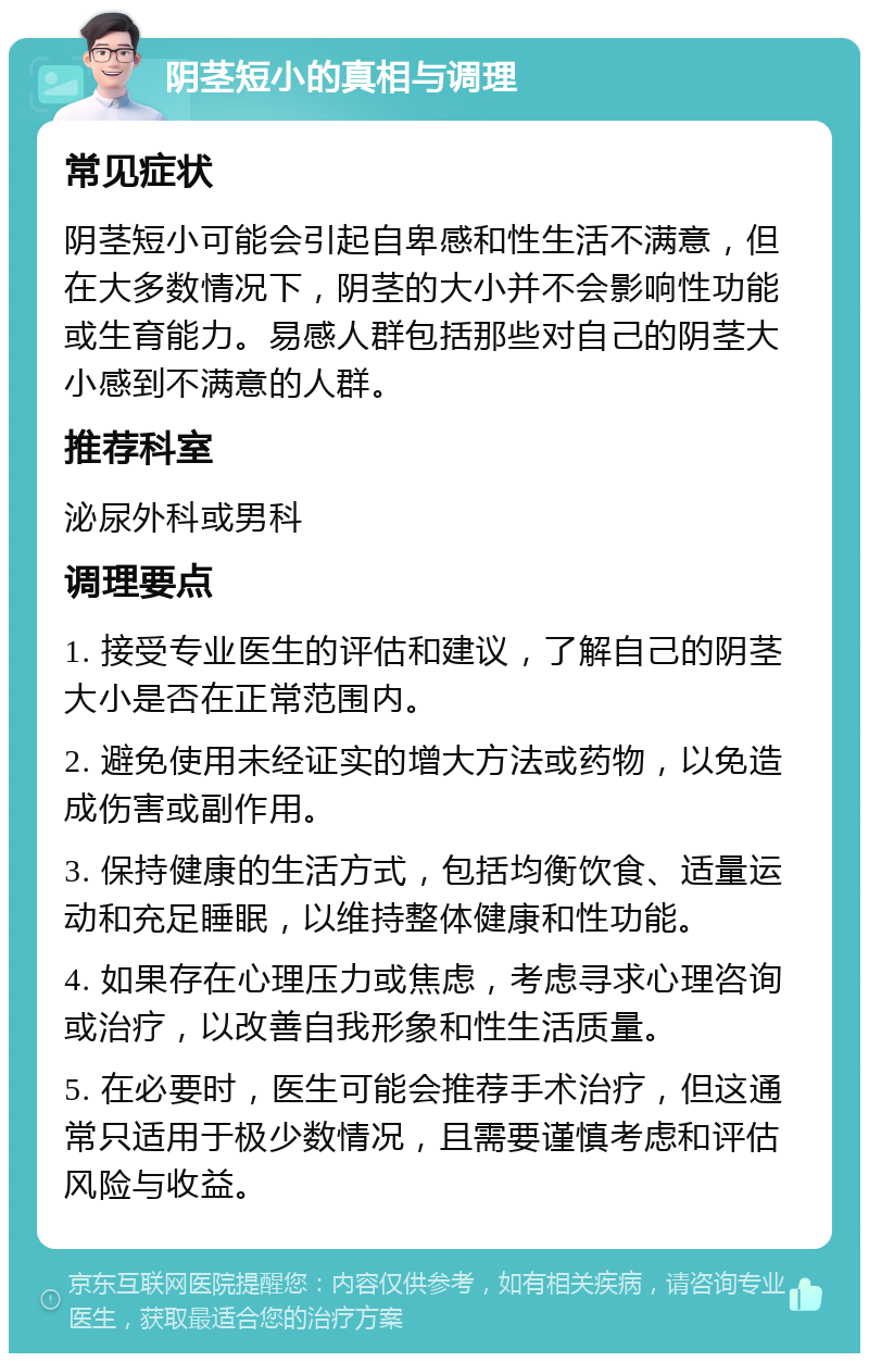 阴茎短小的真相与调理 常见症状 阴茎短小可能会引起自卑感和性生活不满意，但在大多数情况下，阴茎的大小并不会影响性功能或生育能力。易感人群包括那些对自己的阴茎大小感到不满意的人群。 推荐科室 泌尿外科或男科 调理要点 1. 接受专业医生的评估和建议，了解自己的阴茎大小是否在正常范围内。 2. 避免使用未经证实的增大方法或药物，以免造成伤害或副作用。 3. 保持健康的生活方式，包括均衡饮食、适量运动和充足睡眠，以维持整体健康和性功能。 4. 如果存在心理压力或焦虑，考虑寻求心理咨询或治疗，以改善自我形象和性生活质量。 5. 在必要时，医生可能会推荐手术治疗，但这通常只适用于极少数情况，且需要谨慎考虑和评估风险与收益。