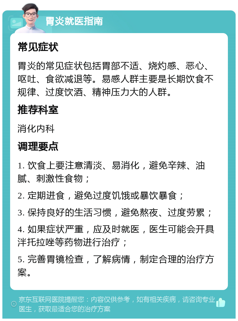 胃炎就医指南 常见症状 胃炎的常见症状包括胃部不适、烧灼感、恶心、呕吐、食欲减退等。易感人群主要是长期饮食不规律、过度饮酒、精神压力大的人群。 推荐科室 消化内科 调理要点 1. 饮食上要注意清淡、易消化，避免辛辣、油腻、刺激性食物； 2. 定期进食，避免过度饥饿或暴饮暴食； 3. 保持良好的生活习惯，避免熬夜、过度劳累； 4. 如果症状严重，应及时就医，医生可能会开具泮托拉唑等药物进行治疗； 5. 完善胃镜检查，了解病情，制定合理的治疗方案。