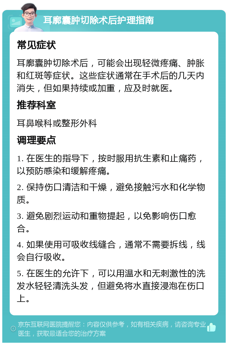 耳廓囊肿切除术后护理指南 常见症状 耳廓囊肿切除术后，可能会出现轻微疼痛、肿胀和红斑等症状。这些症状通常在手术后的几天内消失，但如果持续或加重，应及时就医。 推荐科室 耳鼻喉科或整形外科 调理要点 1. 在医生的指导下，按时服用抗生素和止痛药，以预防感染和缓解疼痛。 2. 保持伤口清洁和干燥，避免接触污水和化学物质。 3. 避免剧烈运动和重物提起，以免影响伤口愈合。 4. 如果使用可吸收线缝合，通常不需要拆线，线会自行吸收。 5. 在医生的允许下，可以用温水和无刺激性的洗发水轻轻清洗头发，但避免将水直接浸泡在伤口上。