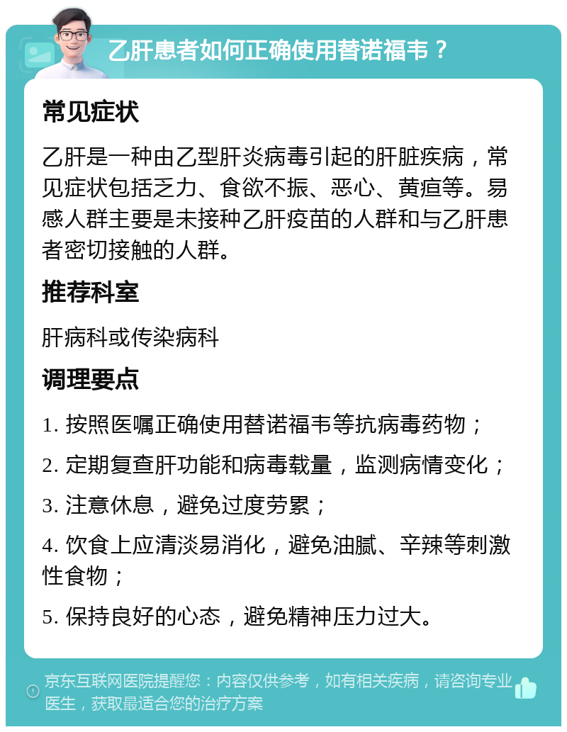 乙肝患者如何正确使用替诺福韦？ 常见症状 乙肝是一种由乙型肝炎病毒引起的肝脏疾病，常见症状包括乏力、食欲不振、恶心、黄疸等。易感人群主要是未接种乙肝疫苗的人群和与乙肝患者密切接触的人群。 推荐科室 肝病科或传染病科 调理要点 1. 按照医嘱正确使用替诺福韦等抗病毒药物； 2. 定期复查肝功能和病毒载量，监测病情变化； 3. 注意休息，避免过度劳累； 4. 饮食上应清淡易消化，避免油腻、辛辣等刺激性食物； 5. 保持良好的心态，避免精神压力过大。