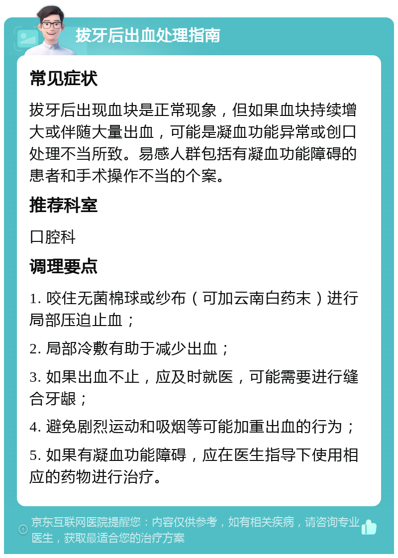 拔牙后出血处理指南 常见症状 拔牙后出现血块是正常现象，但如果血块持续增大或伴随大量出血，可能是凝血功能异常或创口处理不当所致。易感人群包括有凝血功能障碍的患者和手术操作不当的个案。 推荐科室 口腔科 调理要点 1. 咬住无菌棉球或纱布（可加云南白药末）进行局部压迫止血； 2. 局部冷敷有助于减少出血； 3. 如果出血不止，应及时就医，可能需要进行缝合牙龈； 4. 避免剧烈运动和吸烟等可能加重出血的行为； 5. 如果有凝血功能障碍，应在医生指导下使用相应的药物进行治疗。