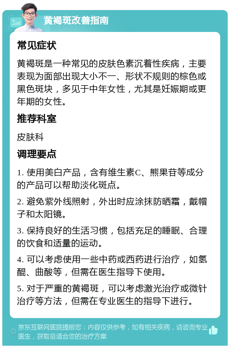 黄褐斑改善指南 常见症状 黄褐斑是一种常见的皮肤色素沉着性疾病，主要表现为面部出现大小不一、形状不规则的棕色或黑色斑块，多见于中年女性，尤其是妊娠期或更年期的女性。 推荐科室 皮肤科 调理要点 1. 使用美白产品，含有维生素C、熊果苷等成分的产品可以帮助淡化斑点。 2. 避免紫外线照射，外出时应涂抹防晒霜，戴帽子和太阳镜。 3. 保持良好的生活习惯，包括充足的睡眠、合理的饮食和适量的运动。 4. 可以考虑使用一些中药或西药进行治疗，如氢醌、曲酸等，但需在医生指导下使用。 5. 对于严重的黄褐斑，可以考虑激光治疗或微针治疗等方法，但需在专业医生的指导下进行。