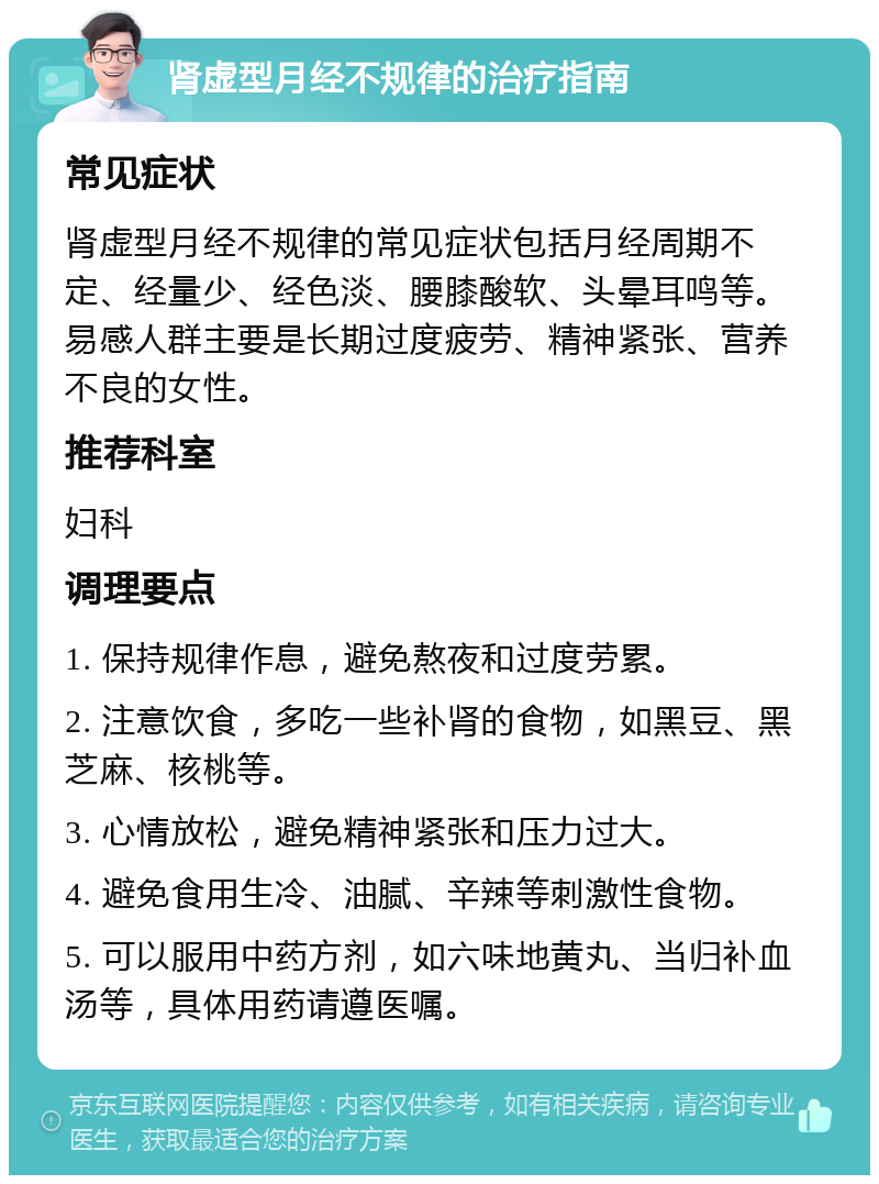 肾虚型月经不规律的治疗指南 常见症状 肾虚型月经不规律的常见症状包括月经周期不定、经量少、经色淡、腰膝酸软、头晕耳鸣等。易感人群主要是长期过度疲劳、精神紧张、营养不良的女性。 推荐科室 妇科 调理要点 1. 保持规律作息，避免熬夜和过度劳累。 2. 注意饮食，多吃一些补肾的食物，如黑豆、黑芝麻、核桃等。 3. 心情放松，避免精神紧张和压力过大。 4. 避免食用生冷、油腻、辛辣等刺激性食物。 5. 可以服用中药方剂，如六味地黄丸、当归补血汤等，具体用药请遵医嘱。