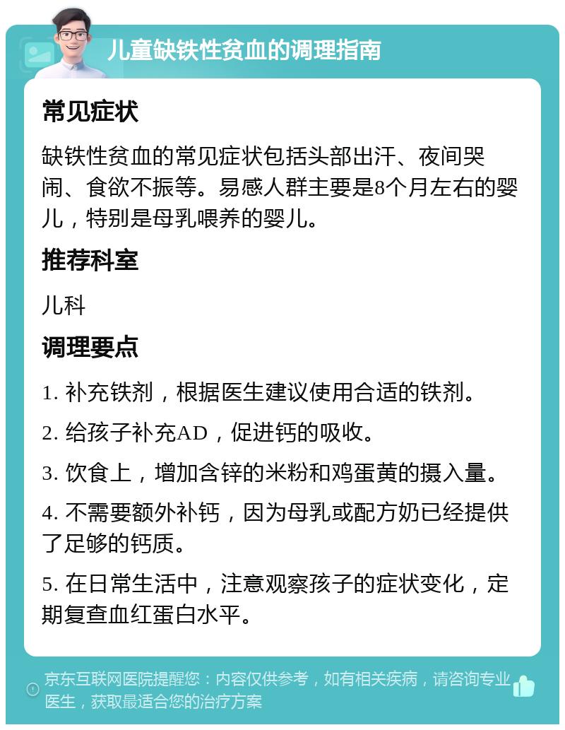 儿童缺铁性贫血的调理指南 常见症状 缺铁性贫血的常见症状包括头部出汗、夜间哭闹、食欲不振等。易感人群主要是8个月左右的婴儿，特别是母乳喂养的婴儿。 推荐科室 儿科 调理要点 1. 补充铁剂，根据医生建议使用合适的铁剂。 2. 给孩子补充AD，促进钙的吸收。 3. 饮食上，增加含锌的米粉和鸡蛋黄的摄入量。 4. 不需要额外补钙，因为母乳或配方奶已经提供了足够的钙质。 5. 在日常生活中，注意观察孩子的症状变化，定期复查血红蛋白水平。