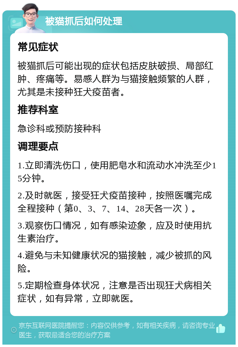 被猫抓后如何处理 常见症状 被猫抓后可能出现的症状包括皮肤破损、局部红肿、疼痛等。易感人群为与猫接触频繁的人群，尤其是未接种狂犬疫苗者。 推荐科室 急诊科或预防接种科 调理要点 1.立即清洗伤口，使用肥皂水和流动水冲洗至少15分钟。 2.及时就医，接受狂犬疫苗接种，按照医嘱完成全程接种（第0、3、7、14、28天各一次）。 3.观察伤口情况，如有感染迹象，应及时使用抗生素治疗。 4.避免与未知健康状况的猫接触，减少被抓的风险。 5.定期检查身体状况，注意是否出现狂犬病相关症状，如有异常，立即就医。