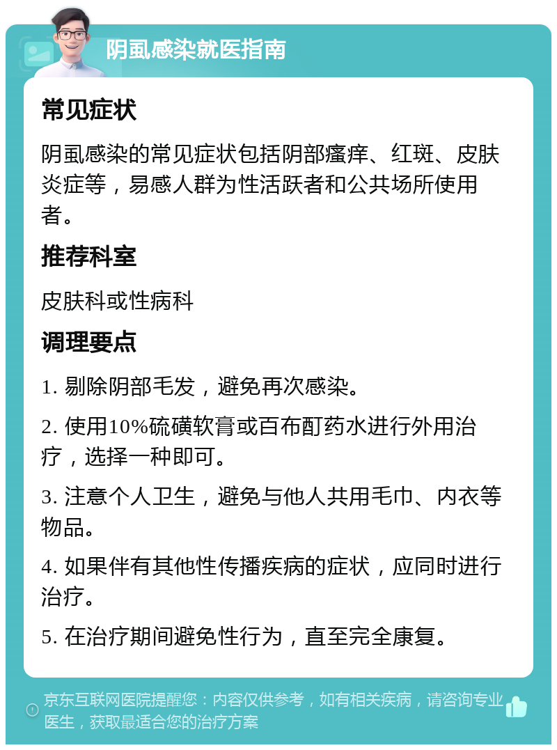 阴虱感染就医指南 常见症状 阴虱感染的常见症状包括阴部瘙痒、红斑、皮肤炎症等，易感人群为性活跃者和公共场所使用者。 推荐科室 皮肤科或性病科 调理要点 1. 剔除阴部毛发，避免再次感染。 2. 使用10%硫磺软膏或百布酊药水进行外用治疗，选择一种即可。 3. 注意个人卫生，避免与他人共用毛巾、内衣等物品。 4. 如果伴有其他性传播疾病的症状，应同时进行治疗。 5. 在治疗期间避免性行为，直至完全康复。