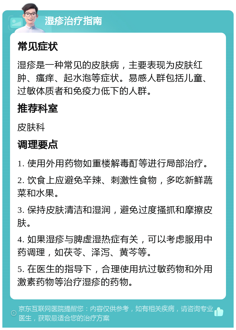 湿疹治疗指南 常见症状 湿疹是一种常见的皮肤病，主要表现为皮肤红肿、瘙痒、起水泡等症状。易感人群包括儿童、过敏体质者和免疫力低下的人群。 推荐科室 皮肤科 调理要点 1. 使用外用药物如重楼解毒酊等进行局部治疗。 2. 饮食上应避免辛辣、刺激性食物，多吃新鲜蔬菜和水果。 3. 保持皮肤清洁和湿润，避免过度搔抓和摩擦皮肤。 4. 如果湿疹与脾虚湿热症有关，可以考虑服用中药调理，如茯苓、泽泻、黄芩等。 5. 在医生的指导下，合理使用抗过敏药物和外用激素药物等治疗湿疹的药物。