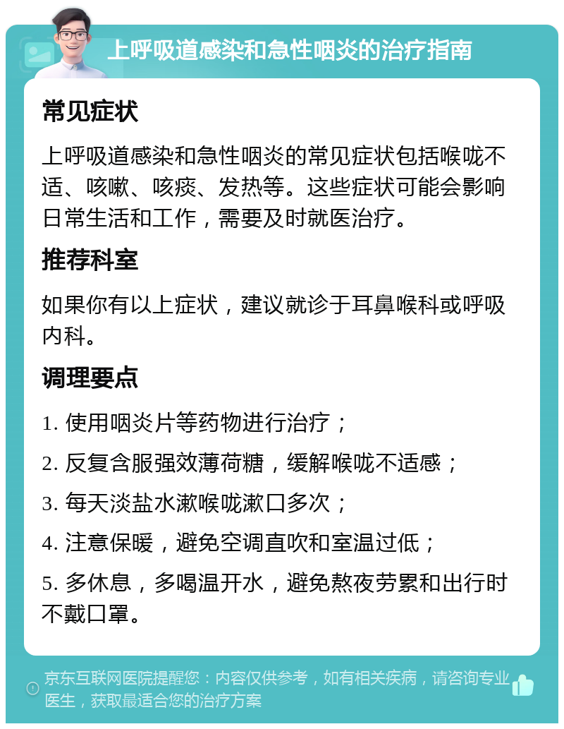 上呼吸道感染和急性咽炎的治疗指南 常见症状 上呼吸道感染和急性咽炎的常见症状包括喉咙不适、咳嗽、咳痰、发热等。这些症状可能会影响日常生活和工作，需要及时就医治疗。 推荐科室 如果你有以上症状，建议就诊于耳鼻喉科或呼吸内科。 调理要点 1. 使用咽炎片等药物进行治疗； 2. 反复含服强效薄荷糖，缓解喉咙不适感； 3. 每天淡盐水漱喉咙漱口多次； 4. 注意保暖，避免空调直吹和室温过低； 5. 多休息，多喝温开水，避免熬夜劳累和出行时不戴口罩。