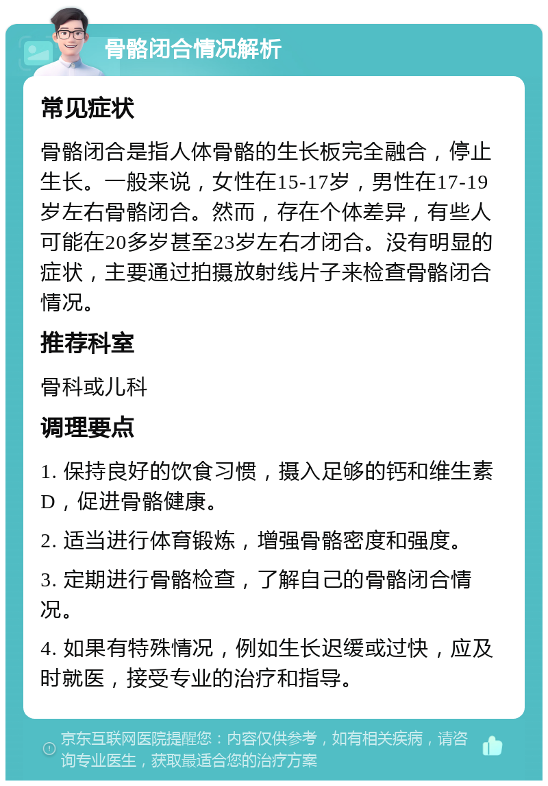 骨骼闭合情况解析 常见症状 骨骼闭合是指人体骨骼的生长板完全融合，停止生长。一般来说，女性在15-17岁，男性在17-19岁左右骨骼闭合。然而，存在个体差异，有些人可能在20多岁甚至23岁左右才闭合。没有明显的症状，主要通过拍摄放射线片子来检查骨骼闭合情况。 推荐科室 骨科或儿科 调理要点 1. 保持良好的饮食习惯，摄入足够的钙和维生素D，促进骨骼健康。 2. 适当进行体育锻炼，增强骨骼密度和强度。 3. 定期进行骨骼检查，了解自己的骨骼闭合情况。 4. 如果有特殊情况，例如生长迟缓或过快，应及时就医，接受专业的治疗和指导。