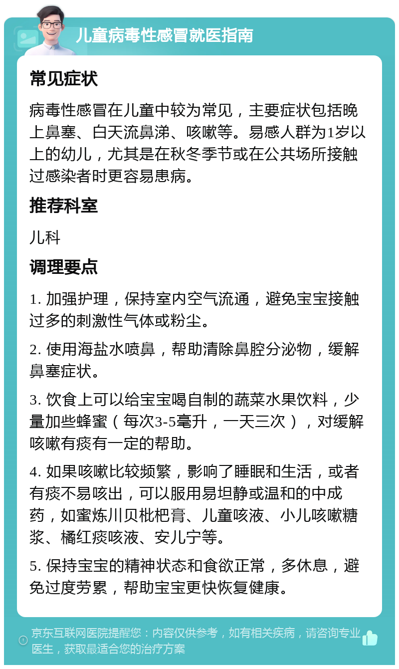 儿童病毒性感冒就医指南 常见症状 病毒性感冒在儿童中较为常见，主要症状包括晚上鼻塞、白天流鼻涕、咳嗽等。易感人群为1岁以上的幼儿，尤其是在秋冬季节或在公共场所接触过感染者时更容易患病。 推荐科室 儿科 调理要点 1. 加强护理，保持室内空气流通，避免宝宝接触过多的刺激性气体或粉尘。 2. 使用海盐水喷鼻，帮助清除鼻腔分泌物，缓解鼻塞症状。 3. 饮食上可以给宝宝喝自制的蔬菜水果饮料，少量加些蜂蜜（每次3-5毫升，一天三次），对缓解咳嗽有痰有一定的帮助。 4. 如果咳嗽比较频繁，影响了睡眠和生活，或者有痰不易咳出，可以服用易坦静或温和的中成药，如蜜炼川贝枇杷膏、儿童咳液、小儿咳嗽糖浆、橘红痰咳液、安儿宁等。 5. 保持宝宝的精神状态和食欲正常，多休息，避免过度劳累，帮助宝宝更快恢复健康。