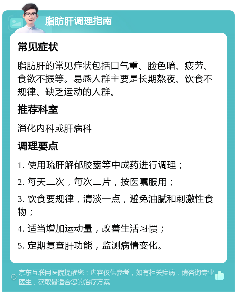 脂肪肝调理指南 常见症状 脂肪肝的常见症状包括口气重、脸色暗、疲劳、食欲不振等。易感人群主要是长期熬夜、饮食不规律、缺乏运动的人群。 推荐科室 消化内科或肝病科 调理要点 1. 使用疏肝解郁胶囊等中成药进行调理； 2. 每天二次，每次二片，按医嘱服用； 3. 饮食要规律，清淡一点，避免油腻和刺激性食物； 4. 适当增加运动量，改善生活习惯； 5. 定期复查肝功能，监测病情变化。