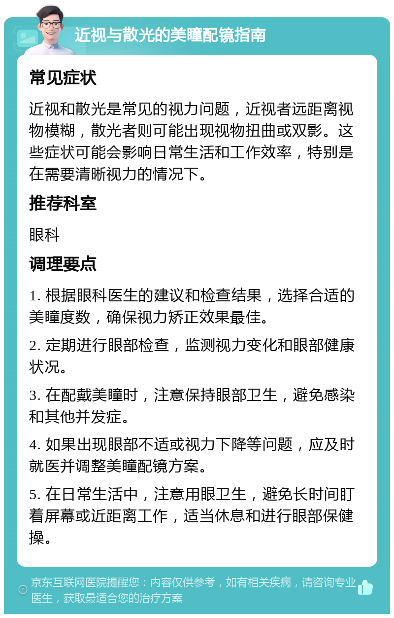 近视与散光的美瞳配镜指南 常见症状 近视和散光是常见的视力问题，近视者远距离视物模糊，散光者则可能出现视物扭曲或双影。这些症状可能会影响日常生活和工作效率，特别是在需要清晰视力的情况下。 推荐科室 眼科 调理要点 1. 根据眼科医生的建议和检查结果，选择合适的美瞳度数，确保视力矫正效果最佳。 2. 定期进行眼部检查，监测视力变化和眼部健康状况。 3. 在配戴美瞳时，注意保持眼部卫生，避免感染和其他并发症。 4. 如果出现眼部不适或视力下降等问题，应及时就医并调整美瞳配镜方案。 5. 在日常生活中，注意用眼卫生，避免长时间盯着屏幕或近距离工作，适当休息和进行眼部保健操。