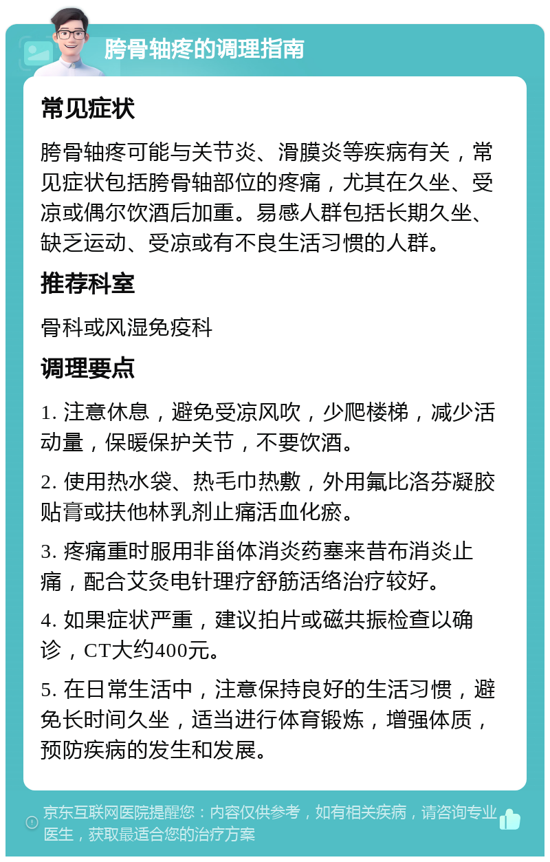 胯骨轴疼的调理指南 常见症状 胯骨轴疼可能与关节炎、滑膜炎等疾病有关，常见症状包括胯骨轴部位的疼痛，尤其在久坐、受凉或偶尔饮酒后加重。易感人群包括长期久坐、缺乏运动、受凉或有不良生活习惯的人群。 推荐科室 骨科或风湿免疫科 调理要点 1. 注意休息，避免受凉风吹，少爬楼梯，减少活动量，保暖保护关节，不要饮酒。 2. 使用热水袋、热毛巾热敷，外用氟比洛芬凝胶贴膏或扶他林乳剂止痛活血化瘀。 3. 疼痛重时服用非甾体消炎药塞来昔布消炎止痛，配合艾灸电针理疗舒筋活络治疗较好。 4. 如果症状严重，建议拍片或磁共振检查以确诊，CT大约400元。 5. 在日常生活中，注意保持良好的生活习惯，避免长时间久坐，适当进行体育锻炼，增强体质，预防疾病的发生和发展。