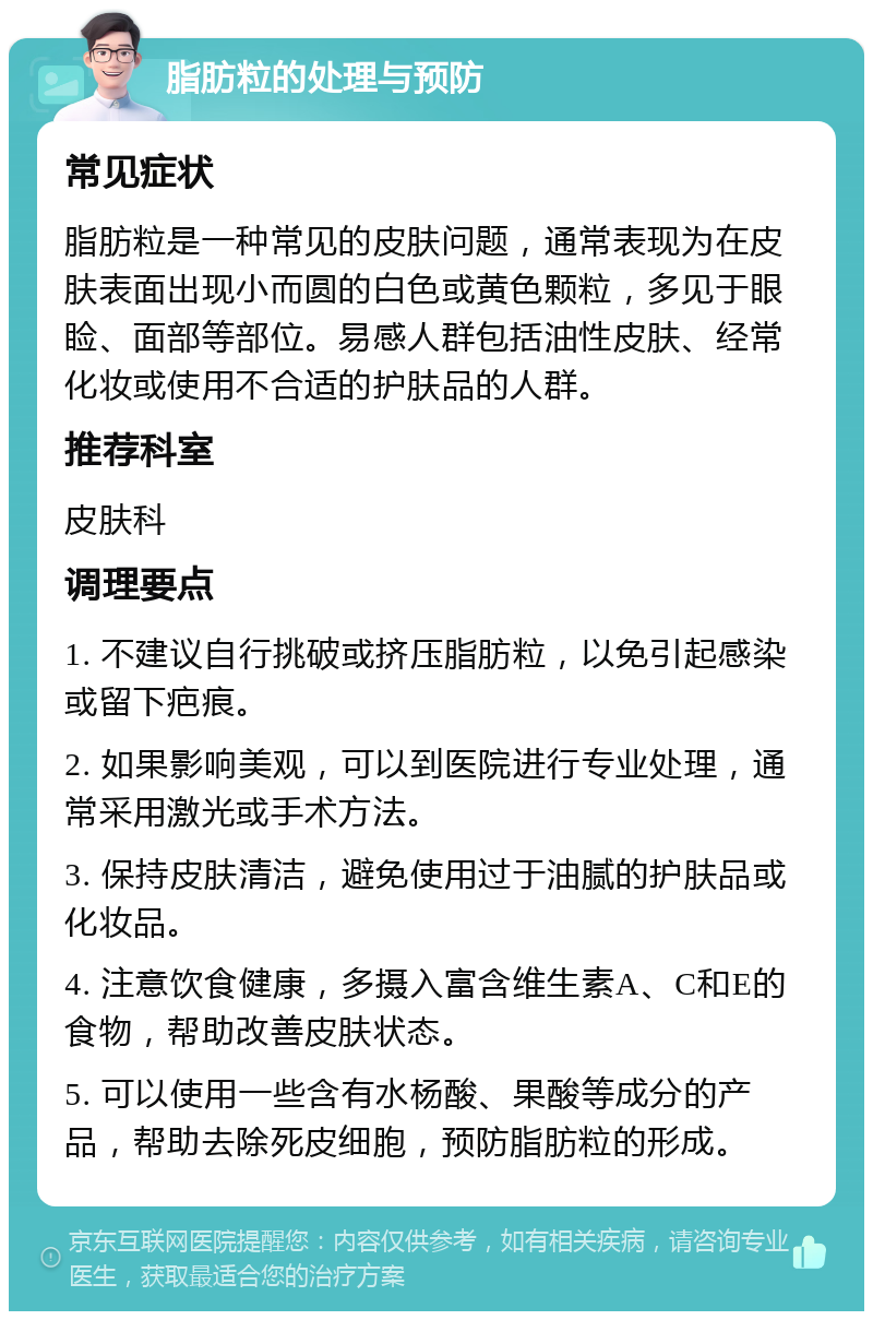 脂肪粒的处理与预防 常见症状 脂肪粒是一种常见的皮肤问题，通常表现为在皮肤表面出现小而圆的白色或黄色颗粒，多见于眼睑、面部等部位。易感人群包括油性皮肤、经常化妆或使用不合适的护肤品的人群。 推荐科室 皮肤科 调理要点 1. 不建议自行挑破或挤压脂肪粒，以免引起感染或留下疤痕。 2. 如果影响美观，可以到医院进行专业处理，通常采用激光或手术方法。 3. 保持皮肤清洁，避免使用过于油腻的护肤品或化妆品。 4. 注意饮食健康，多摄入富含维生素A、C和E的食物，帮助改善皮肤状态。 5. 可以使用一些含有水杨酸、果酸等成分的产品，帮助去除死皮细胞，预防脂肪粒的形成。