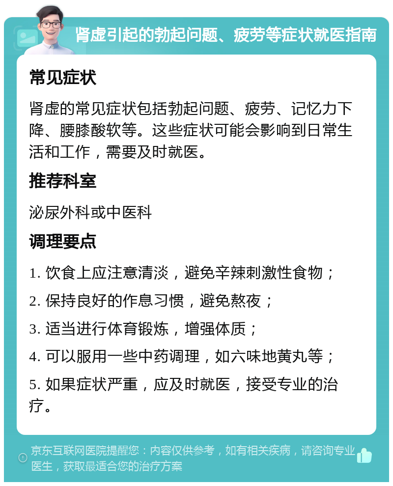 肾虚引起的勃起问题、疲劳等症状就医指南 常见症状 肾虚的常见症状包括勃起问题、疲劳、记忆力下降、腰膝酸软等。这些症状可能会影响到日常生活和工作，需要及时就医。 推荐科室 泌尿外科或中医科 调理要点 1. 饮食上应注意清淡，避免辛辣刺激性食物； 2. 保持良好的作息习惯，避免熬夜； 3. 适当进行体育锻炼，增强体质； 4. 可以服用一些中药调理，如六味地黄丸等； 5. 如果症状严重，应及时就医，接受专业的治疗。