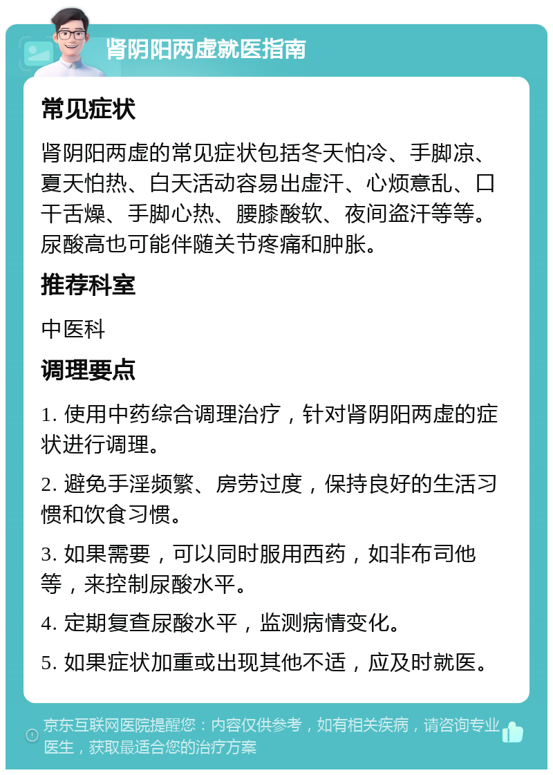 肾阴阳两虚就医指南 常见症状 肾阴阳两虚的常见症状包括冬天怕冷、手脚凉、夏天怕热、白天活动容易出虚汗、心烦意乱、口干舌燥、手脚心热、腰膝酸软、夜间盗汗等等。尿酸高也可能伴随关节疼痛和肿胀。 推荐科室 中医科 调理要点 1. 使用中药综合调理治疗，针对肾阴阳两虚的症状进行调理。 2. 避免手淫频繁、房劳过度，保持良好的生活习惯和饮食习惯。 3. 如果需要，可以同时服用西药，如非布司他等，来控制尿酸水平。 4. 定期复查尿酸水平，监测病情变化。 5. 如果症状加重或出现其他不适，应及时就医。