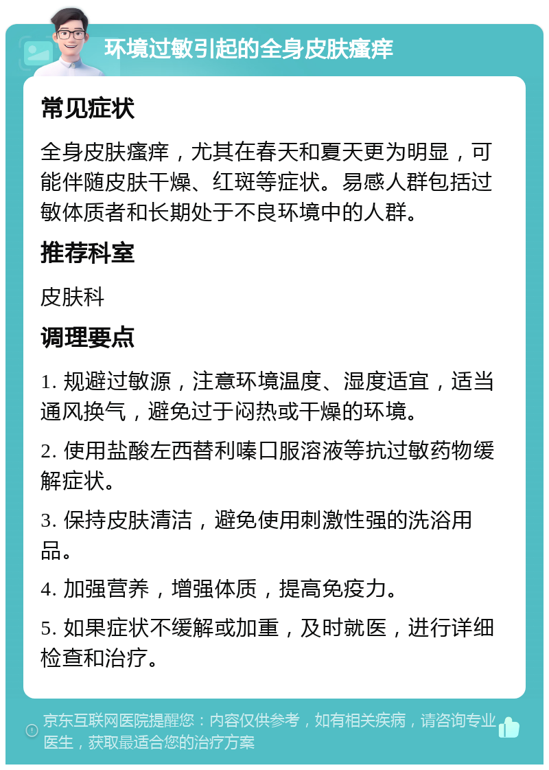 环境过敏引起的全身皮肤瘙痒 常见症状 全身皮肤瘙痒，尤其在春天和夏天更为明显，可能伴随皮肤干燥、红斑等症状。易感人群包括过敏体质者和长期处于不良环境中的人群。 推荐科室 皮肤科 调理要点 1. 规避过敏源，注意环境温度、湿度适宜，适当通风换气，避免过于闷热或干燥的环境。 2. 使用盐酸左西替利嗪口服溶液等抗过敏药物缓解症状。 3. 保持皮肤清洁，避免使用刺激性强的洗浴用品。 4. 加强营养，增强体质，提高免疫力。 5. 如果症状不缓解或加重，及时就医，进行详细检查和治疗。