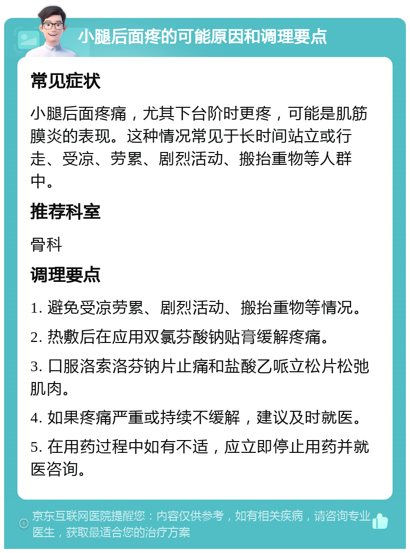 小腿后面疼的可能原因和调理要点 常见症状 小腿后面疼痛，尤其下台阶时更疼，可能是肌筋膜炎的表现。这种情况常见于长时间站立或行走、受凉、劳累、剧烈活动、搬抬重物等人群中。 推荐科室 骨科 调理要点 1. 避免受凉劳累、剧烈活动、搬抬重物等情况。 2. 热敷后在应用双氯芬酸钠贴膏缓解疼痛。 3. 口服洛索洛芬钠片止痛和盐酸乙哌立松片松弛肌肉。 4. 如果疼痛严重或持续不缓解，建议及时就医。 5. 在用药过程中如有不适，应立即停止用药并就医咨询。