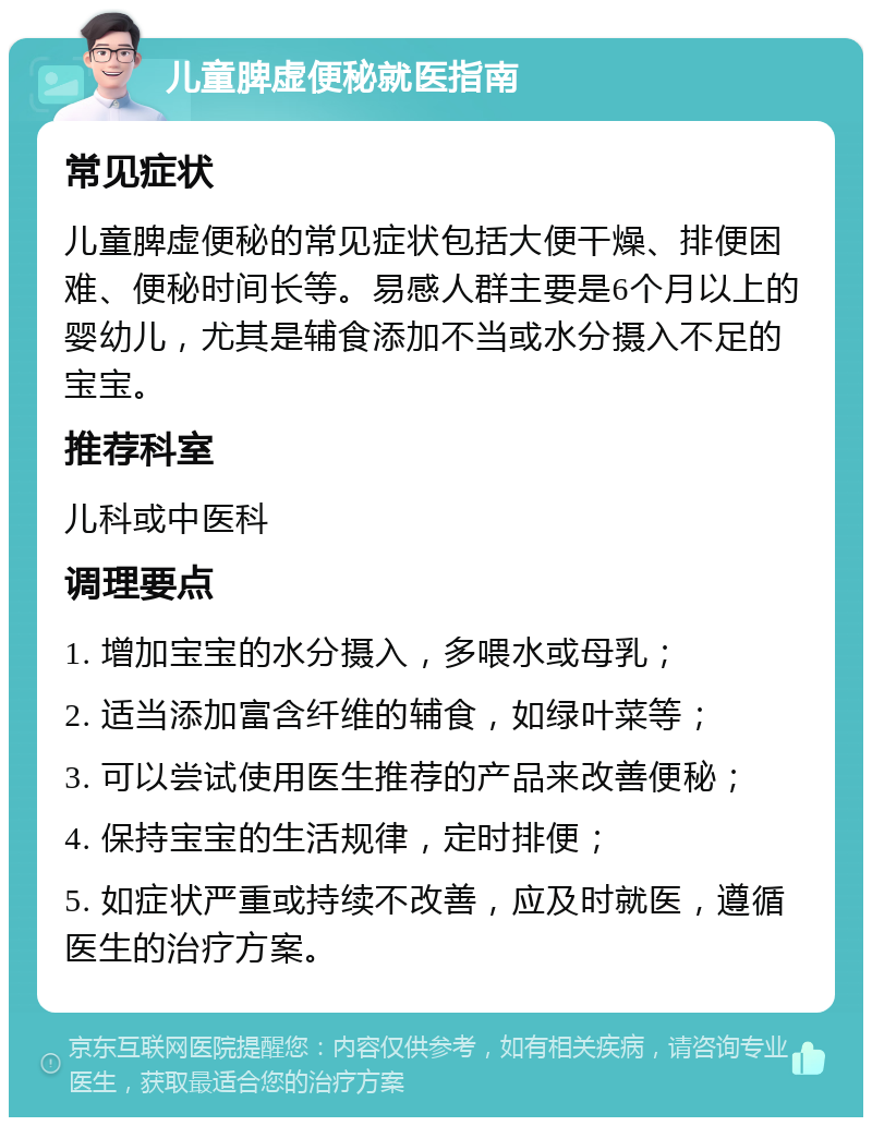 儿童脾虚便秘就医指南 常见症状 儿童脾虚便秘的常见症状包括大便干燥、排便困难、便秘时间长等。易感人群主要是6个月以上的婴幼儿，尤其是辅食添加不当或水分摄入不足的宝宝。 推荐科室 儿科或中医科 调理要点 1. 增加宝宝的水分摄入，多喂水或母乳； 2. 适当添加富含纤维的辅食，如绿叶菜等； 3. 可以尝试使用医生推荐的产品来改善便秘； 4. 保持宝宝的生活规律，定时排便； 5. 如症状严重或持续不改善，应及时就医，遵循医生的治疗方案。