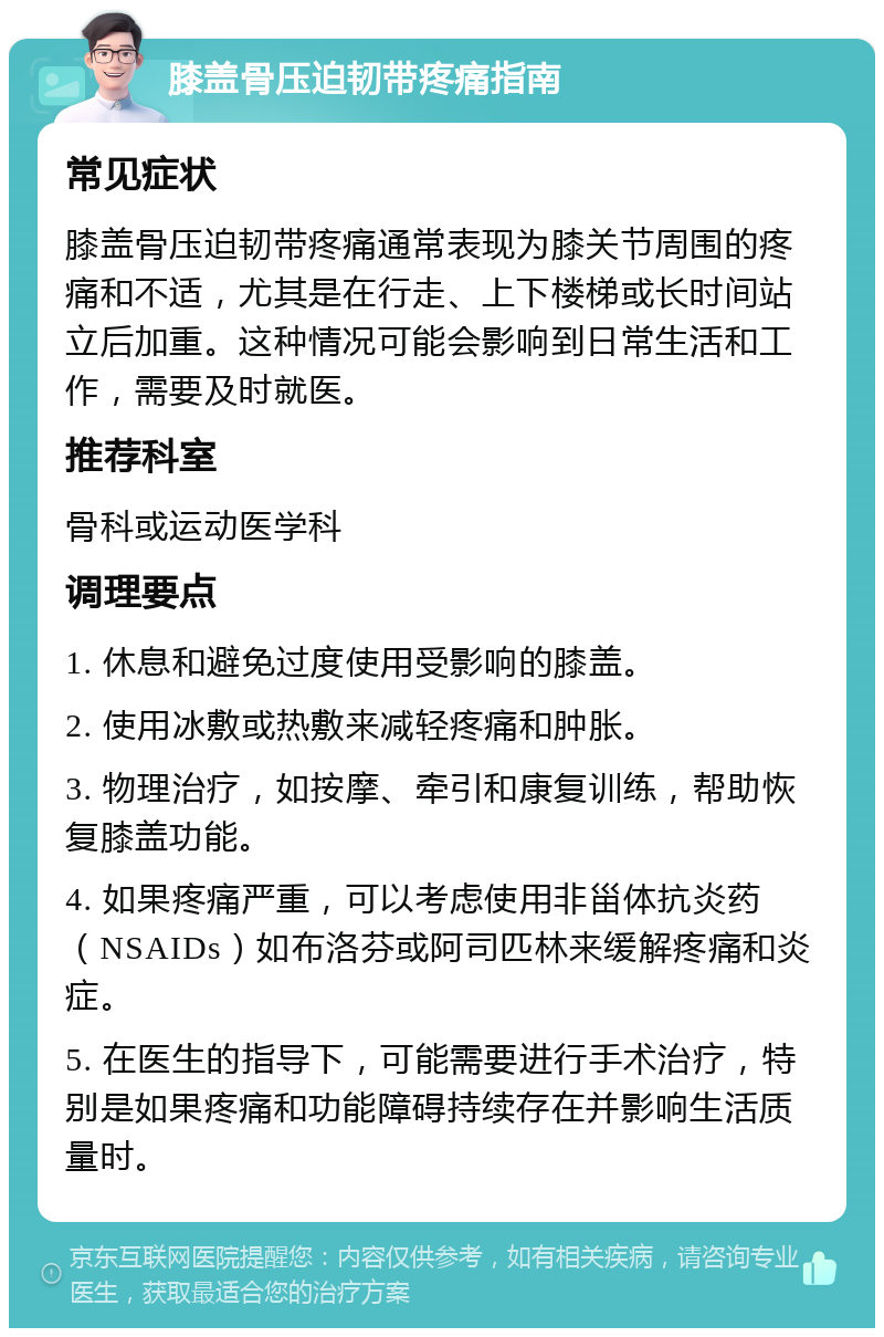 膝盖骨压迫韧带疼痛指南 常见症状 膝盖骨压迫韧带疼痛通常表现为膝关节周围的疼痛和不适，尤其是在行走、上下楼梯或长时间站立后加重。这种情况可能会影响到日常生活和工作，需要及时就医。 推荐科室 骨科或运动医学科 调理要点 1. 休息和避免过度使用受影响的膝盖。 2. 使用冰敷或热敷来减轻疼痛和肿胀。 3. 物理治疗，如按摩、牵引和康复训练，帮助恢复膝盖功能。 4. 如果疼痛严重，可以考虑使用非甾体抗炎药（NSAIDs）如布洛芬或阿司匹林来缓解疼痛和炎症。 5. 在医生的指导下，可能需要进行手术治疗，特别是如果疼痛和功能障碍持续存在并影响生活质量时。