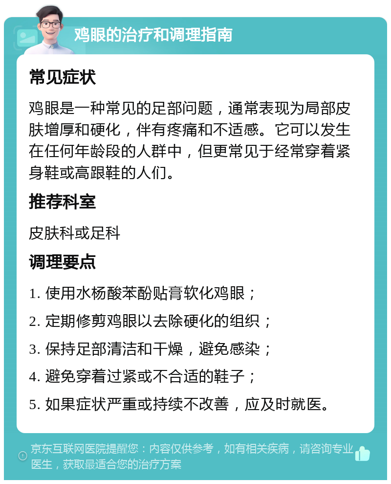 鸡眼的治疗和调理指南 常见症状 鸡眼是一种常见的足部问题，通常表现为局部皮肤增厚和硬化，伴有疼痛和不适感。它可以发生在任何年龄段的人群中，但更常见于经常穿着紧身鞋或高跟鞋的人们。 推荐科室 皮肤科或足科 调理要点 1. 使用水杨酸苯酚贴膏软化鸡眼； 2. 定期修剪鸡眼以去除硬化的组织； 3. 保持足部清洁和干燥，避免感染； 4. 避免穿着过紧或不合适的鞋子； 5. 如果症状严重或持续不改善，应及时就医。