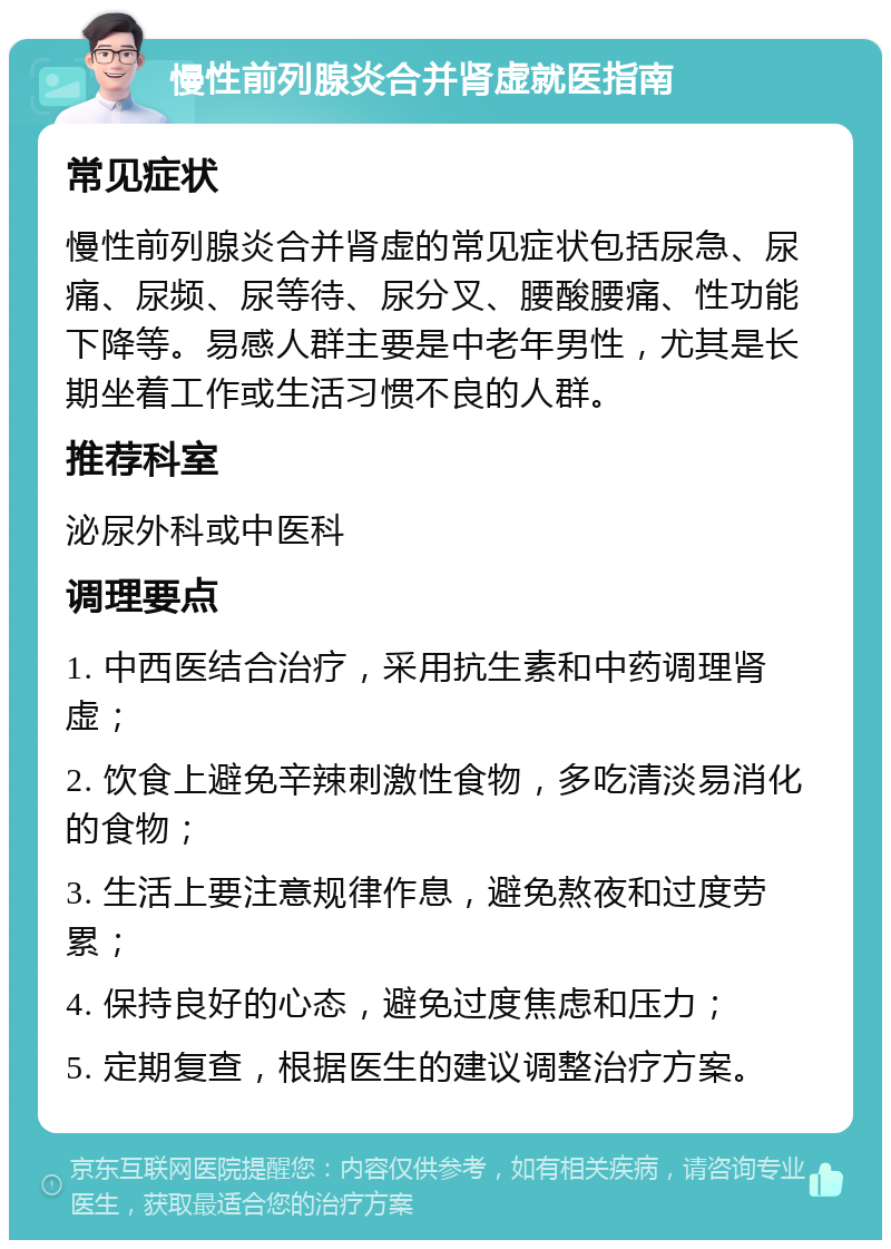 慢性前列腺炎合并肾虚就医指南 常见症状 慢性前列腺炎合并肾虚的常见症状包括尿急、尿痛、尿频、尿等待、尿分叉、腰酸腰痛、性功能下降等。易感人群主要是中老年男性，尤其是长期坐着工作或生活习惯不良的人群。 推荐科室 泌尿外科或中医科 调理要点 1. 中西医结合治疗，采用抗生素和中药调理肾虚； 2. 饮食上避免辛辣刺激性食物，多吃清淡易消化的食物； 3. 生活上要注意规律作息，避免熬夜和过度劳累； 4. 保持良好的心态，避免过度焦虑和压力； 5. 定期复查，根据医生的建议调整治疗方案。