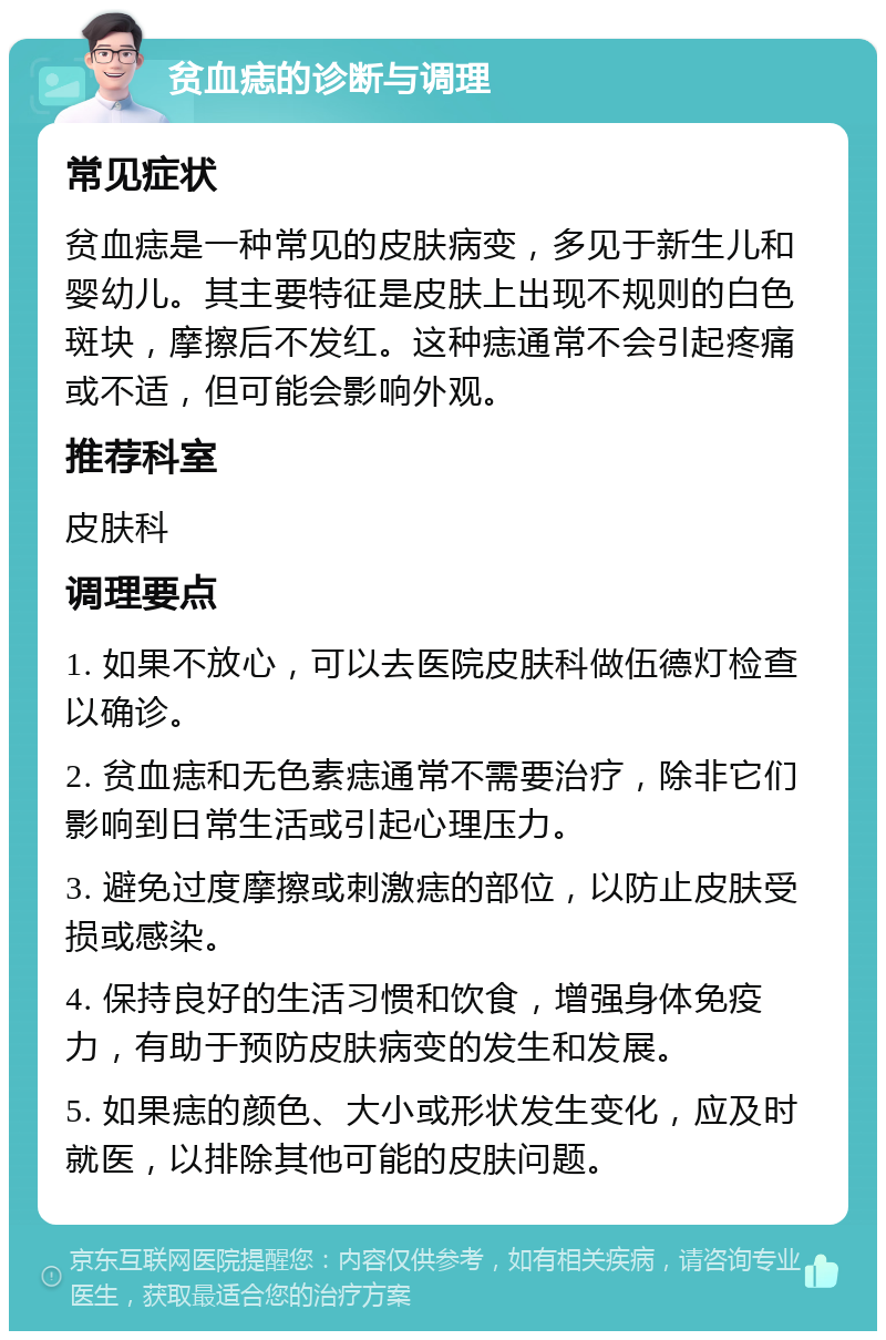 贫血痣的诊断与调理 常见症状 贫血痣是一种常见的皮肤病变，多见于新生儿和婴幼儿。其主要特征是皮肤上出现不规则的白色斑块，摩擦后不发红。这种痣通常不会引起疼痛或不适，但可能会影响外观。 推荐科室 皮肤科 调理要点 1. 如果不放心，可以去医院皮肤科做伍德灯检查以确诊。 2. 贫血痣和无色素痣通常不需要治疗，除非它们影响到日常生活或引起心理压力。 3. 避免过度摩擦或刺激痣的部位，以防止皮肤受损或感染。 4. 保持良好的生活习惯和饮食，增强身体免疫力，有助于预防皮肤病变的发生和发展。 5. 如果痣的颜色、大小或形状发生变化，应及时就医，以排除其他可能的皮肤问题。