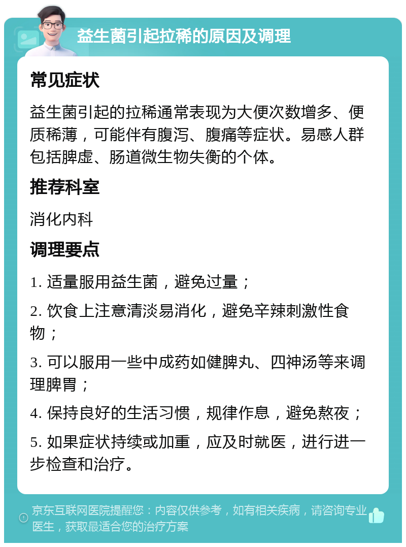 益生菌引起拉稀的原因及调理 常见症状 益生菌引起的拉稀通常表现为大便次数增多、便质稀薄，可能伴有腹泻、腹痛等症状。易感人群包括脾虚、肠道微生物失衡的个体。 推荐科室 消化内科 调理要点 1. 适量服用益生菌，避免过量； 2. 饮食上注意清淡易消化，避免辛辣刺激性食物； 3. 可以服用一些中成药如健脾丸、四神汤等来调理脾胃； 4. 保持良好的生活习惯，规律作息，避免熬夜； 5. 如果症状持续或加重，应及时就医，进行进一步检查和治疗。