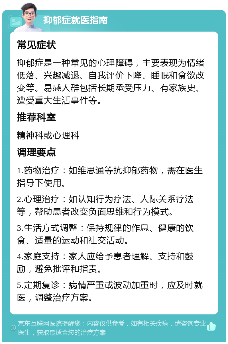 抑郁症就医指南 常见症状 抑郁症是一种常见的心理障碍，主要表现为情绪低落、兴趣减退、自我评价下降、睡眠和食欲改变等。易感人群包括长期承受压力、有家族史、遭受重大生活事件等。 推荐科室 精神科或心理科 调理要点 1.药物治疗：如维思通等抗抑郁药物，需在医生指导下使用。 2.心理治疗：如认知行为疗法、人际关系疗法等，帮助患者改变负面思维和行为模式。 3.生活方式调整：保持规律的作息、健康的饮食、适量的运动和社交活动。 4.家庭支持：家人应给予患者理解、支持和鼓励，避免批评和指责。 5.定期复诊：病情严重或波动加重时，应及时就医，调整治疗方案。