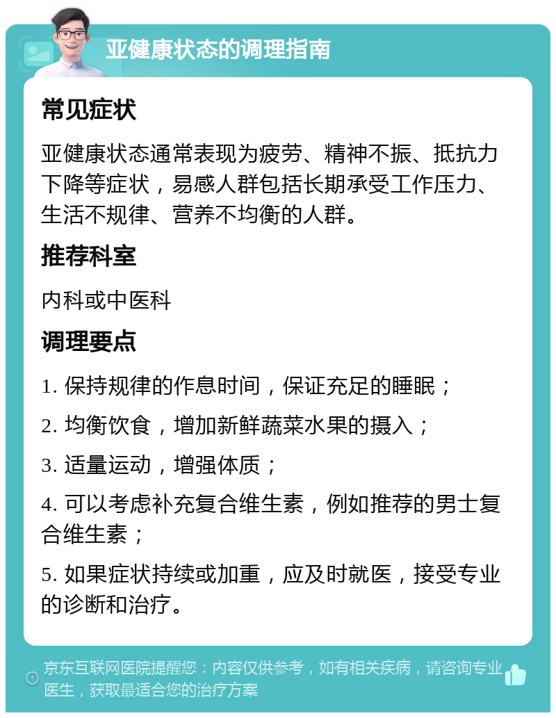 亚健康状态的调理指南 常见症状 亚健康状态通常表现为疲劳、精神不振、抵抗力下降等症状，易感人群包括长期承受工作压力、生活不规律、营养不均衡的人群。 推荐科室 内科或中医科 调理要点 1. 保持规律的作息时间，保证充足的睡眠； 2. 均衡饮食，增加新鲜蔬菜水果的摄入； 3. 适量运动，增强体质； 4. 可以考虑补充复合维生素，例如推荐的男士复合维生素； 5. 如果症状持续或加重，应及时就医，接受专业的诊断和治疗。