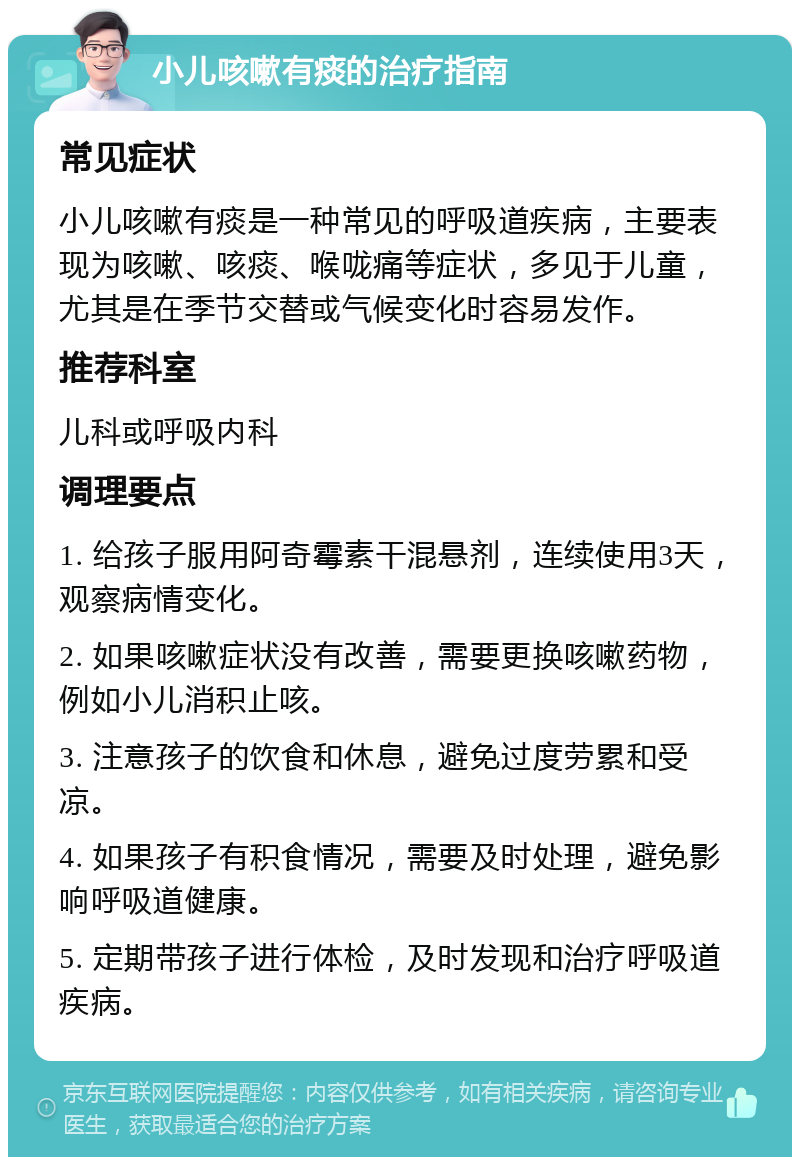 小儿咳嗽有痰的治疗指南 常见症状 小儿咳嗽有痰是一种常见的呼吸道疾病，主要表现为咳嗽、咳痰、喉咙痛等症状，多见于儿童，尤其是在季节交替或气候变化时容易发作。 推荐科室 儿科或呼吸内科 调理要点 1. 给孩子服用阿奇霉素干混悬剂，连续使用3天，观察病情变化。 2. 如果咳嗽症状没有改善，需要更换咳嗽药物，例如小儿消积止咳。 3. 注意孩子的饮食和休息，避免过度劳累和受凉。 4. 如果孩子有积食情况，需要及时处理，避免影响呼吸道健康。 5. 定期带孩子进行体检，及时发现和治疗呼吸道疾病。