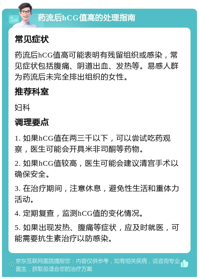 药流后hCG值高的处理指南 常见症状 药流后hCG值高可能表明有残留组织或感染，常见症状包括腹痛、阴道出血、发热等。易感人群为药流后未完全排出组织的女性。 推荐科室 妇科 调理要点 1. 如果hCG值在两三千以下，可以尝试吃药观察，医生可能会开具米非司酮等药物。 2. 如果hCG值较高，医生可能会建议清宫手术以确保安全。 3. 在治疗期间，注意休息，避免性生活和重体力活动。 4. 定期复查，监测hCG值的变化情况。 5. 如果出现发热、腹痛等症状，应及时就医，可能需要抗生素治疗以防感染。