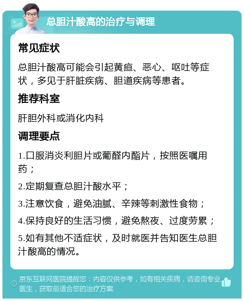 总胆汁酸高的治疗与调理 常见症状 总胆汁酸高可能会引起黄疸、恶心、呕吐等症状，多见于肝脏疾病、胆道疾病等患者。 推荐科室 肝胆外科或消化内科 调理要点 1.口服消炎利胆片或葡醛内酯片，按照医嘱用药； 2.定期复查总胆汁酸水平； 3.注意饮食，避免油腻、辛辣等刺激性食物； 4.保持良好的生活习惯，避免熬夜、过度劳累； 5.如有其他不适症状，及时就医并告知医生总胆汁酸高的情况。