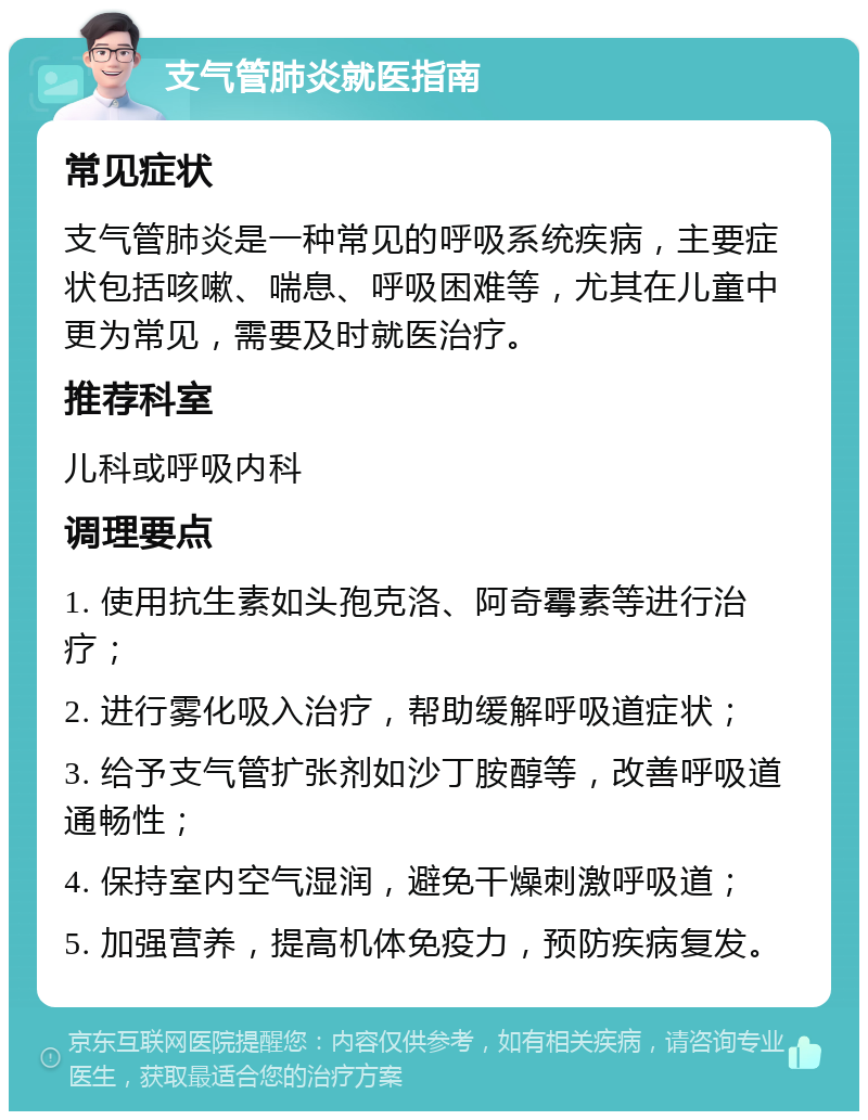 支气管肺炎就医指南 常见症状 支气管肺炎是一种常见的呼吸系统疾病，主要症状包括咳嗽、喘息、呼吸困难等，尤其在儿童中更为常见，需要及时就医治疗。 推荐科室 儿科或呼吸内科 调理要点 1. 使用抗生素如头孢克洛、阿奇霉素等进行治疗； 2. 进行雾化吸入治疗，帮助缓解呼吸道症状； 3. 给予支气管扩张剂如沙丁胺醇等，改善呼吸道通畅性； 4. 保持室内空气湿润，避免干燥刺激呼吸道； 5. 加强营养，提高机体免疫力，预防疾病复发。